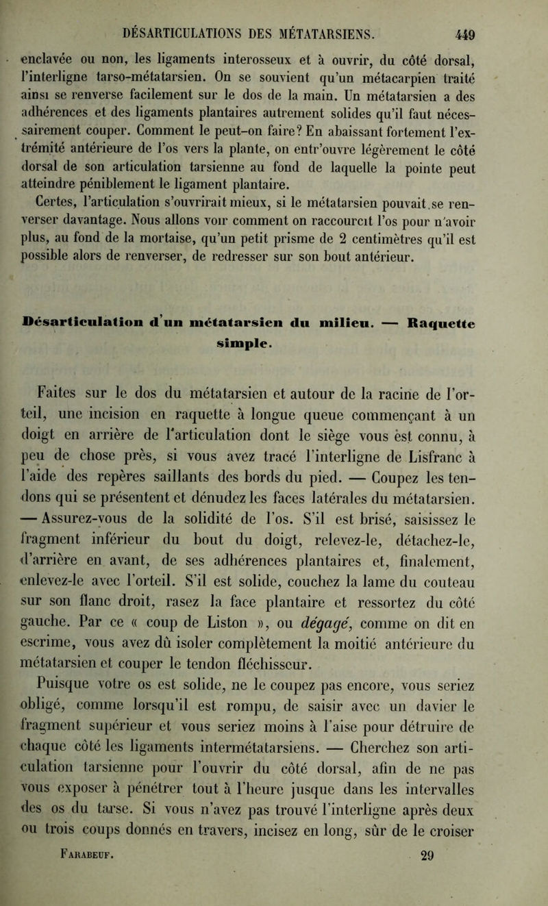 enclavée ou non, les ligaments interosseux et à ouvrir, du côté dorsal, l’interligne tarso-métatarsien. On se souvient qu’un métacarpien traité ainsi se renverse facilement sur le dos de la main. Un métatarsien a des adhérences et des ligaments plantaires autrement solides qu’il faut néces- sairement couper. Comment le peut-on faire? En abaissant fortement l’ex- trémité antérieure de l’os vers la plante, on entr’ouvre légèrement le côté dorsal de son articulation tarsienne au fond de laquelle la pointe peut atteindre péniblement le ligament plantaire. Certes, l’articulation s’ouvrirait mieux, si le métatarsien pouvait.se ren- verser davantage. Nous allons voir comment on raccourcit l’os pour n'avoir plus, au fond de la mortaise, qu’un petit prisme de 2 centimètres qu’il est possible alors de renverser, de redresser sur son bout antérieur. Désarticulation d’un métatarsien du milieu. — Raquette simple. Faites sur le dos du métatarsien et autour de la racine de l’or- teil, une incision en raquette à longue queue commençant à un doigt en arrière de Tarticulation dont le siège vous èst connu, à peu de chose près, si vous avez tracé l’interligne de Lisfranc à l’aide des repères saillants des bords du pied. — Coupez les ten- dons qui se présentent et dénudez les faces latérales du métatarsien. — Assurez-vous de la solidité de l’os. S’il est brisé, saisissez le fragment inférieur du bout du doigt, relevez-le, détachez-le, <l’arrière en avant, de ses adhérences plantaires et, finalement, enlevez-le avec l’orteil. S’il est solide, couchez la lame du couteau sur son flanc droit, rasez la face plantaire et ressortez du côté gauche. Par ce « coup de Liston », ou dégagé, comme on dit en escrime, vous avez dû isoler complètement la moitié antérieure du métatarsien et couper le tendon fléchisseur. Puisque votre os est solide, ne le coupez pas encore, vous seriez obligé, comme lorsqu’il est rompu, de saisir avec un davier le fragment supérieur et vous seriez moins à l’aise pour détruire de chaque côté les ligaments intermétatarsiens. — Cherchez son arti- culation tarsienne pour l’ouvrir du côté dorsal, afin de ne pas vous exposer à pénétrer tout à l’heure jusque dans les intervalles des os du tai’se. Si vous n’avez pas trouvé l’interligne après deux ou trois coups donnés en travers, incisez en long, sûr de le croiser Fauabeuf. 29