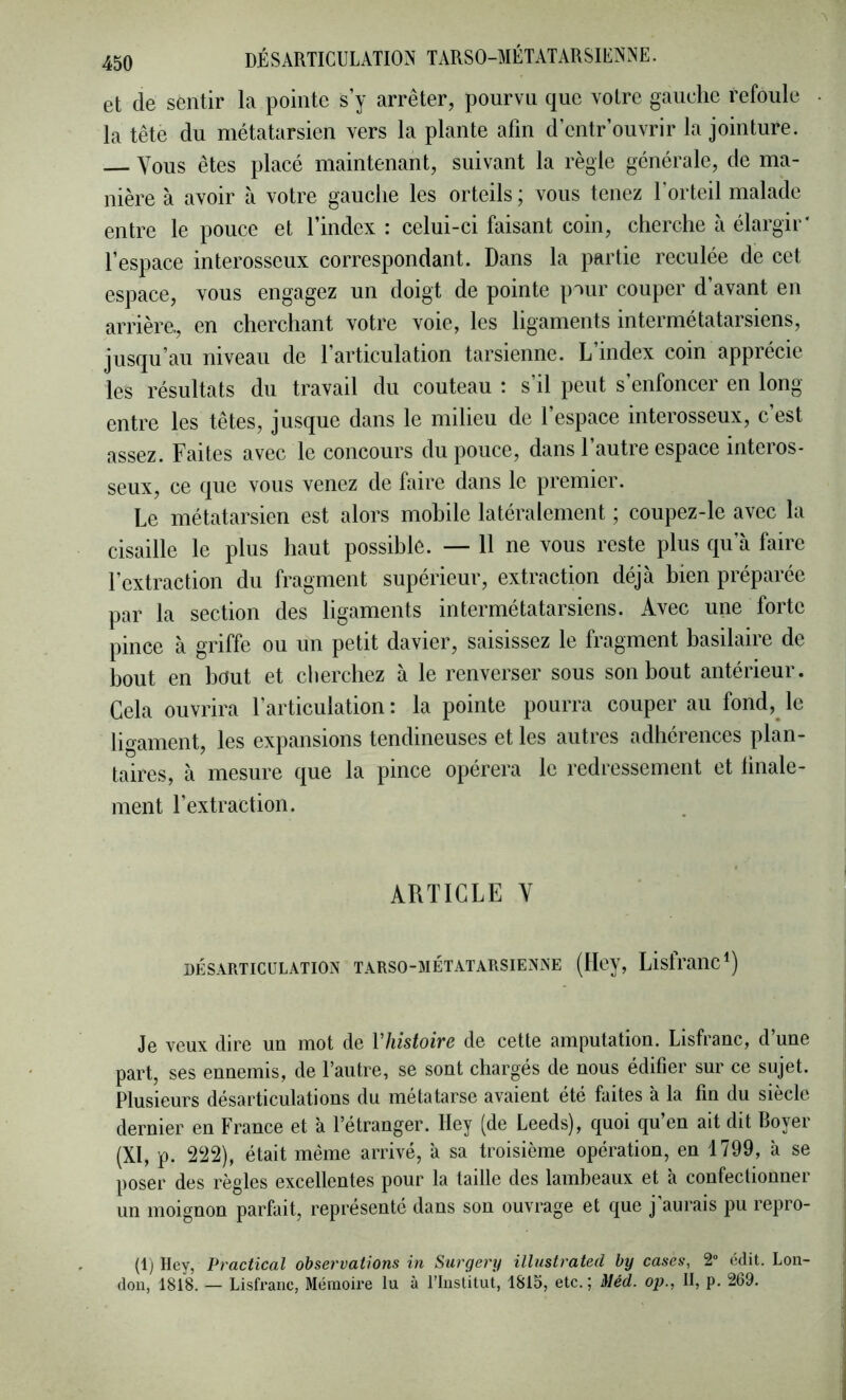 et de sentir la pointe s’y arrêter, pourvu que votre gauche refoule la tête du métatarsien vers la plante afin d’entr’ouvrir la jointure. Vous êtes placé maintenant, suivant la règle générale, de ma- nière à avoir à votre gauche les orteils ; vous tenez l’orteil malade entre le pouce et l’index : celui-ci faisant coin, cherche à élargir' l’espace interosseux correspondant. Dans la partie reculée de cet espace, vous engagez un doigt de pointe pour couper d’avant en arrière., en cherchant votre voie, les ligaments intermétatarsiens, jusqu’au niveau de l’articulation tarsienne. L’index coin apprécie les résultats du travail du couteau : s’il peut s’enfoncer en long entre les têtes, jusque dans le milieu de l’espace interosseux, c’est assez. Faites avec le concours du pouce, dans 1 autre espace mteros- seux, ce que vous venez de faire dans le premier. Le métatarsien est alors mobile latéralement ; coupez-le avec la cisaille le plus haut possible. — 11 ne vous reste plus qu’à faire l’extraction du fragment supérieur, extraction déjà bien préparée par la section des ligaments intermétatarsiens. Avec une forte pince à griffe ou un petit davier, saisissez le fragment basilaire de bout en bout et cherchez à le renverser sous son bout antérieur. Gela ouvrira l’articulation : la pointe pourra couper au fond,^ le ligament, les expansions tendineuses et les autres adhérences plan- taires, à mesure que la pince opérera le redressement et linale- ment l’extraction. ARTICLE Y DÉSARTICULATION TARSO-MÉTATARSIENNE (Hcy, ListrailC^) Je veux dire un mot de Vhistoire de cette amputation. Lisfranc, d’une part, ses ennemis, de l’autre, se sont chargés de nous édifier sur ce sujet. Plusieurs désarticulations du métatarse avaient été faites à la fin du siècle dernier en France et à l’étranger. Hey (de Leeds), quoi qu’en ait dit Royer (XI, p. 222), était même arrivé, à sa troisième opération, en 1799, à se poser des règles excellentes pour la taille des lambeaux et à confectionner un moignon parfait, représenté dans son ouvrage et que j'aurais pu repro- (1) Hey, Practical observations in Surgery illustrated by cases, 2 édit. Lon- don, 1818. — Lisfranc, Mémoire lu à l’Institut, 1815, etc.; Méd. op., Il, p. 269.