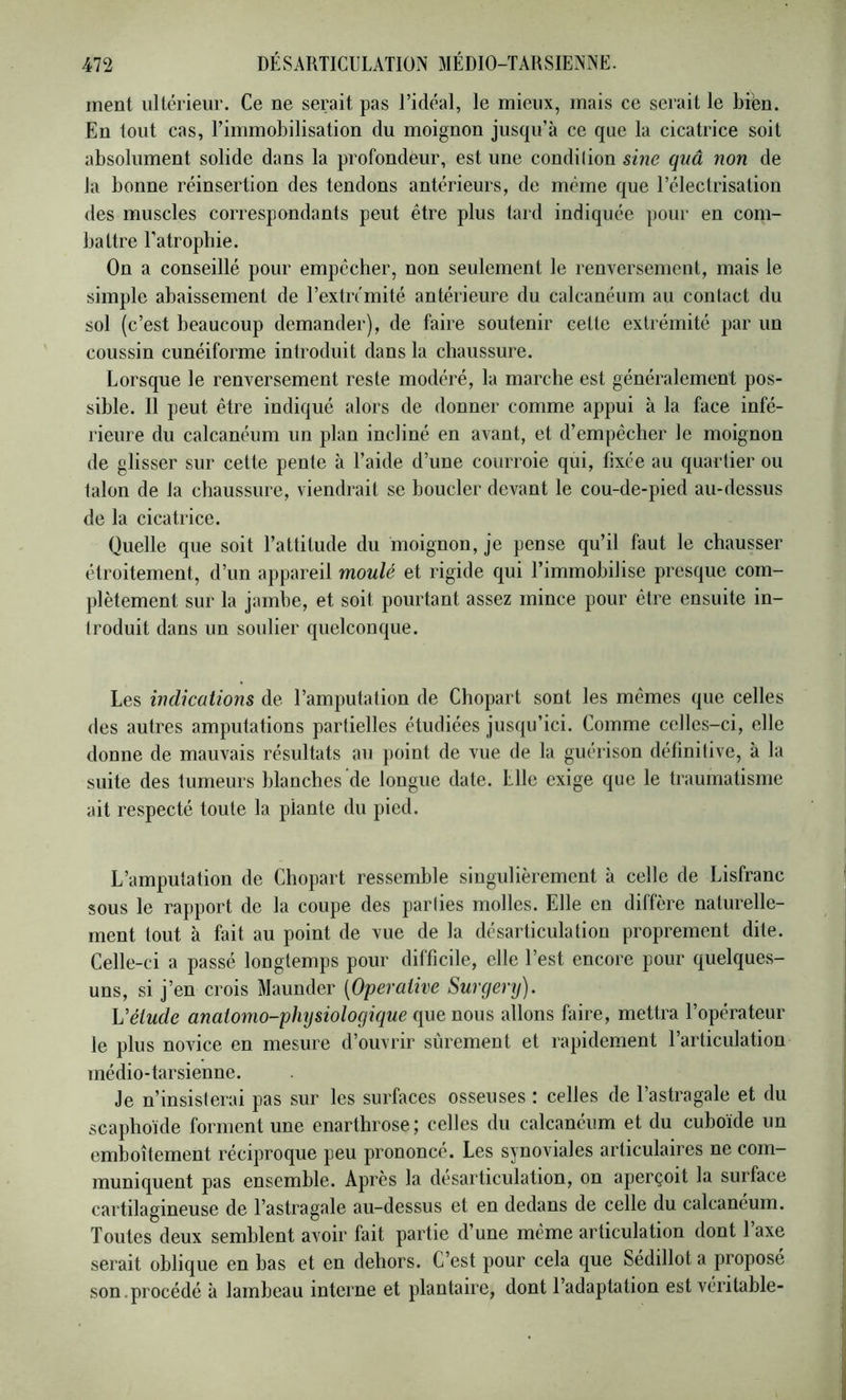 ment ultérieur. Ce ne serait pas l’idéal, le mieux, mais ce serait le bien. En tout cas, l’immobilisation du moignon jusqu’à ce que la cicatrice soit absolument solide dans la profondeur, est une condilion sine quâ non de la bonne réinsertion des tendons antérieurs, de même que l’électrisation des muscles correspondants peut être plus tard indiquée pour en com- battre l’atrophie. On a conseillé pour empêcher, non seulement le renversement, mais le simple abaissement de l’extrémité antérieure du calcanéum au contact du sol (c’est beaucoup demander), de faire soutenir cette extrémité par un coussin cunéiforme introduit dans la chaussure. Lorsque le renversement reste modéré, la marche est généralement pos- sible. Il peut être indiqué alors de donner comme appui à la face infé- rieure du calcanéum un plan incliné en avant, et d’empêcher le moignon de glisser sur cette pente à l’aide d’une courroie qui, fixée au quartier ou talon de la chaussure, viendrait se boucler devant le cou-de-pied au-dessus de la cicatrice. Quelle que soit l’attitude du moignon, je pense qu’il faut le chausser étroitement, d’un appareil moulé et rigide qui l’immobilise presque com- plètement sur la jambe, et soit pourtant assez mince pour être ensuite in- troduit dans un soulier quelconque. Les indications de l’amputation de Chopart sont les mêmes que celles des autres amputations partielles étudiées jusqu’ici. Comme celles-ci, elle donne de mauvais résultats au point de vue de la guérison définitive, à la suite des tumeurs blanches de longue date. Elle exige que le traumatisme ait respecté toute la plante du pied. L’amputation de Chopart ressemble singulièrement à celle de Lisfranc sous le rapport de la coupe des parties molles. Elle en diffère naturelle- ment tout à fait au point de vue de la désarticulation proprement dite. Celle-ci a passé longtemps pour difficile, elle l’est encore pour quelques- uns, si j’en crois Maunder [Operaiive Surgery). Vélude anatomo-physiologique que nous allons faire, mettra l’opérateur le plus novice en mesure d’ouvrir sûrement et rapidement l’articulation médio-tarsienne. Je n’insisterai pas sur les surfaces osseuses : celles de l’astragale et du scaphoïde forment une enarthrose; celles du calcanéum et du cuboïde un emboîtement réciproque peu prononcé. Les synoviales articulaires ne com- muniquent pas ensemble. Après la désarticulation, on aperçoit la surface cartilagineuse de l’astragale au-dessus et en dedans de celle du calcanéum. Toutes deux semblent avoir fait partie d’une même articulation dont laxe serait oblique en bas et en dehors. C’est pour cela que Sédillot a proposé son.procédé à lambeau interne et plantaire, dont l’adaptation est véritable-