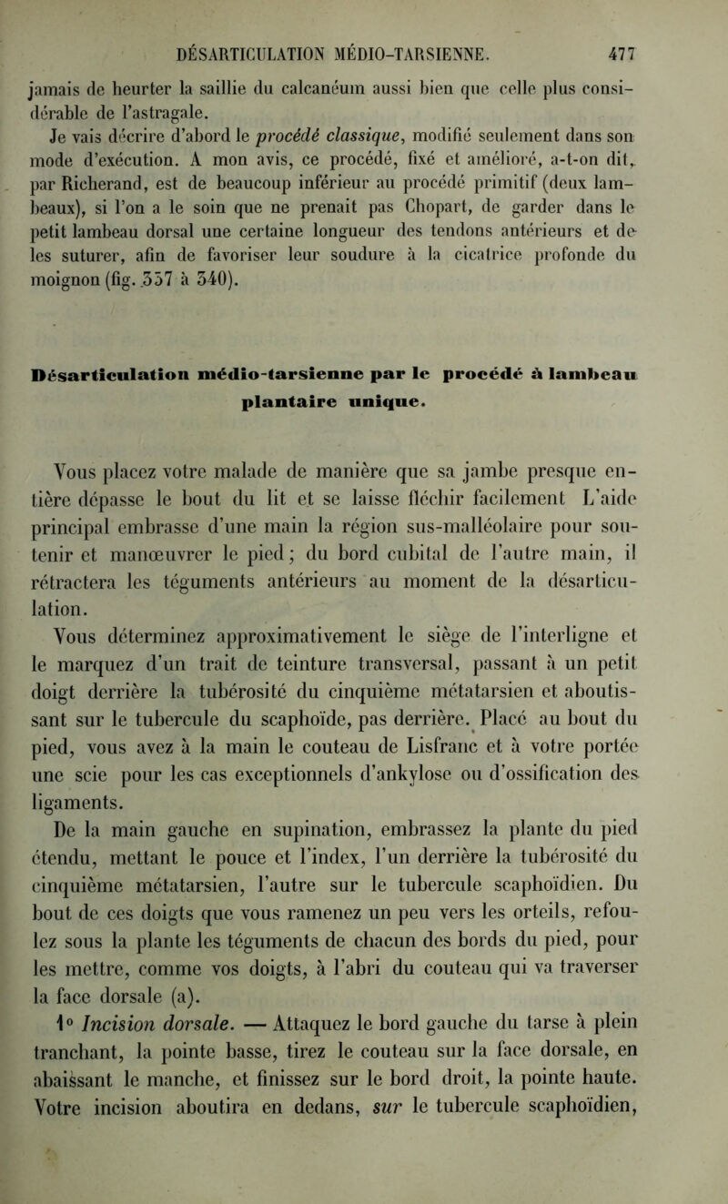 jamais de heurter la saillie du calcanéum aussi bien que celle plus consi- dérable de l’astragale. Je vais décrire d’abord le procédé classique, modifié seulement dans son mode d’exécution. A mon avis, ce procédé, fixé et amélioré, a-t-on dit,, par Richerand, est de beaucoup inférieur au procédé primitif (deux lam- beaux), si l’on a le soin que ne prenait pas Cliopart, de garder dans le petit lambeau dorsal une certaine longueur des tendons antérieurs et de les suturer, afin de favoriser leur soudure à la cicatrice profonde du moignon (fig. .557 à 340). Désarticulation médio-tarsienne par le procédé à lambeau plantaire unique. Vous placez votre malade de manière que sa jambe presque en- tière dépasse le bout du lit et se laisse fléchir facilement L’aide principal embrasse d’une main la région sus-malléolaire pour sou- tenir et manœuvrer le pied ; du bord cubital de l’autre main, il rétractera les téguments antérieurs au moment de la désarticu- lation. Vous déterminez approximativement le siège de l’interligne et le marquez d’un trait de teinture transversal, passant a un petit doigt derrière la tubérosité du cinquième métatarsien et aboutis- sant sur le tubercule du scaphoïde, pas derrière. Placé au bout du pied, vous avez à la main le couteau de Lisfranc et à votre portée une scie pour les cas exceptionnels d’ankylose ou d’ossification des ligaments. De la main gauche en supination, embrassez la plante du pied étendu, mettant le pouce et l’index, l’un derrière la tubérosité du cinquième métatarsien, l’autre sur le tubercule scaphoïdien. Du bout de ces doigts que vous ramenez un peu vers les orteils, refou- lez sous la plante les téguments de chacun des bords du pied, pour les mettre, comme vos doigts, à l’abri du couteau qui va traverser la face dorsale (a). Incision dorsale. — Attaquez le bord gauche du tarse à plein tranchant, la pointe basse, tirez le couteau sur la face dorsale, en abaissant le manche, et finissez sur le bord droit, la pointe haute. Votre incision aboutira en dedans, sur le tubercule scaphoïdien.