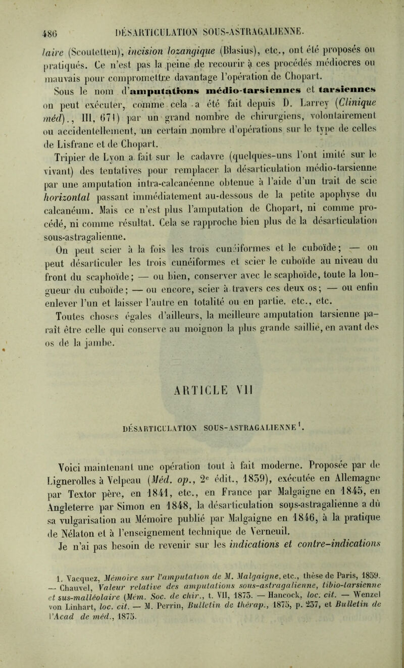 laire (Scoutclleii); incision lozancjique (Blasius), etc., ont été proposés ou pratiqués. Ce n’est pas la .peine de recourir à ces procédés médiocres ou mauvais pour compromettre davantage l’opération de Chopart. Sous le nom d’amputations médîo-tarsîennes et tarsiennes on peut exécuter, comme cela-a été fait depuis ï). Larrey [Clinique méd)., 111, 671) par un grand nombre de chirurgiens, volontairement ou accidentellement, un certain nombre d’opérations sur le type de celles de Lisfranc et de Chopart. Tripier de Lyon a. fait sur le cadavre (quelques-uns 1 ont imité sur le vivant) des tentatives pour remplacer la désarticulation médio-tarsienne par une amputation intra-calcanéenne obtenue a 1 aide d un trait de scie hovizontal passant immédiatement au-dessous de la petite apophyse du calcanéum. Mais ce n’est plus l’amputation de Chopart, ni comme pro- cédé, ni comme résultat. Cela se rapproche bien plus de la désarticulation sous-as tragalieniie. On peut scier à la fois les trois cunéiformes et le cuboïde; — on peut désarticuler les trois cunéiformes et scier le cuboïde au niveau du front du scaphoïde; — ou bien, conserver avec le scaphoïde, toute la lon- gueur du cuboïde; — ou encore, scier a travers ces deux os; ou enlin enlever l’un et laisser l’autre en totalité ou en partie, etc., etc. Toutes cbos(!S égaies d’ailleurs, la meilleure amputation tarsienne pa- raît être celle qui conserve au moignon la plus grande saillie, en avant des os (le la jambe. ARTICLE Vil DÉS.\RTICL’L.\TIO>' SOUS-ASTRAGALlEiNNE L Voici maintenant une opération tout à fait moderne. Proposée par de Lignerolles à Velpeau [Méd. op., édit., 1859), exécutée en Allemagne par Textor père, en 1841, etc., en France par Malgaigne en 1845, en Angleterre par Simon en 1848, la désarticulation sops-astragalienne a dù sa vulgarisation au Mémoire publié par Malgaigne en 1846, à la pratique de Nélaton et à renseignement technique de Verneuil. Je n’ai pas besoin de revenir sur les indications et contre-indications 1. Vacquez, Mémoire sur Vcnmpulation de M. Malgaigtie, etc., thèse de Paris, 18o9. — Chauvet Valeur relative des amputalions sous-astragalienne, tibio-larsienne et sus-malléolaire [Mém. Soc. de chir., t. Vit, 187o. Hancock, loc. cit. Wenzel von Linhart, loc. cit. — 31. Perrin, iiulletin de théraj).^ 18/5, p. loi, et Bulletin de Wicad de méd., 1875.