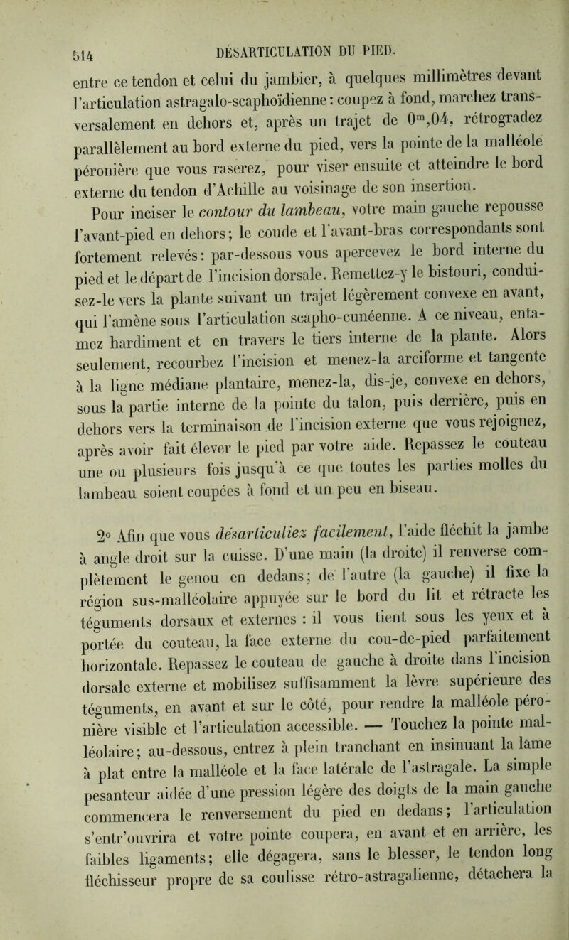 entre ce tendon et celui du jarnbier, à quelques millimètres devant l’articulation astragalo-scaplioïdienne : coupez à fond, marchez trans- versalement en dehors et, après un trajet de 0™,04, rétrogradez parallèlement au hord externe du pied, vers la pointe de la malléole péronière que vous raserez, pour viser ensuite et atteindre le hord externe du tendon d’Achille au voisinage de son insertion. Pour inciser le contour du lambeau, votre main gauche repousse l’avant-pied en dehors; le coude et l’avant-hras correspondants sont fortement relevés : par-dessous vous apercevez le hord interne du pied et le départ de l’incision dorsale. Piemettez-y le histouri, condui- sez-levers la plante suivant un trajet légèrement convexe en avant, qui l’amène sous l’articulation scapho-cunéenne. A ce niveau, enta- mez hardiment et en travers le tiers interne de la plante. Alors seulement, recourhez l’incision et menez-la arciforme et tangente à la ligne médiane plantaire, menez-la, dis-je, convexe en dehors, sous la partie interne de la pointe du talon, puis derrière, puis en dehors vers la terminaison de l’incision externe que vous rejoignez, après avoir fait élever le pied par votre aide. Repassez le couteau une ou plusieurs fois jusqu’à ce que toutes les parties molles du lambeau soient coupées à fond et un peu en biseau. 2° Afin que vous désarticuliez facilement, l’aide fléchit la jambe à angle droit sur la cuisse. D’une main (la droite) il renverse com- plètement le genou en dedans; de l’autre (la gauche) il fixe la région sus-malléolaire appuyée sur le hord du lit et rétracte les téguments dorsaux et externes : il vous tient sous les yeux et à portée du couteau, la face externe du cou-de-pied parfaitement horizontale. Repassez le couteau de gauche à droite dans l’incision dorsale externe et mobilisez suffisamment la lèvre supérieure des téguments, en avant et sur le coté, pour rendre la malléole péro- nière visible et l’articulation accessible. — Touchez la pointe mal- léolaire; au-dessous, entrez à plein tranchant en insinuant la lâme à plat entre la malléole et la face latérale de l’astragale. La simple pesanteur aidée d’une pression légère des doigts de la main gauche commencera le renversement du pied en dedans ; 1 articulation s’entr’onvrira et votre pointe coupera, en avant et en arrière, les faibles ligaments; elle dégagera, sans le blesser, le tendon long- fléchisseur propre de sa coulisse rétro-astragalienne, détachera la