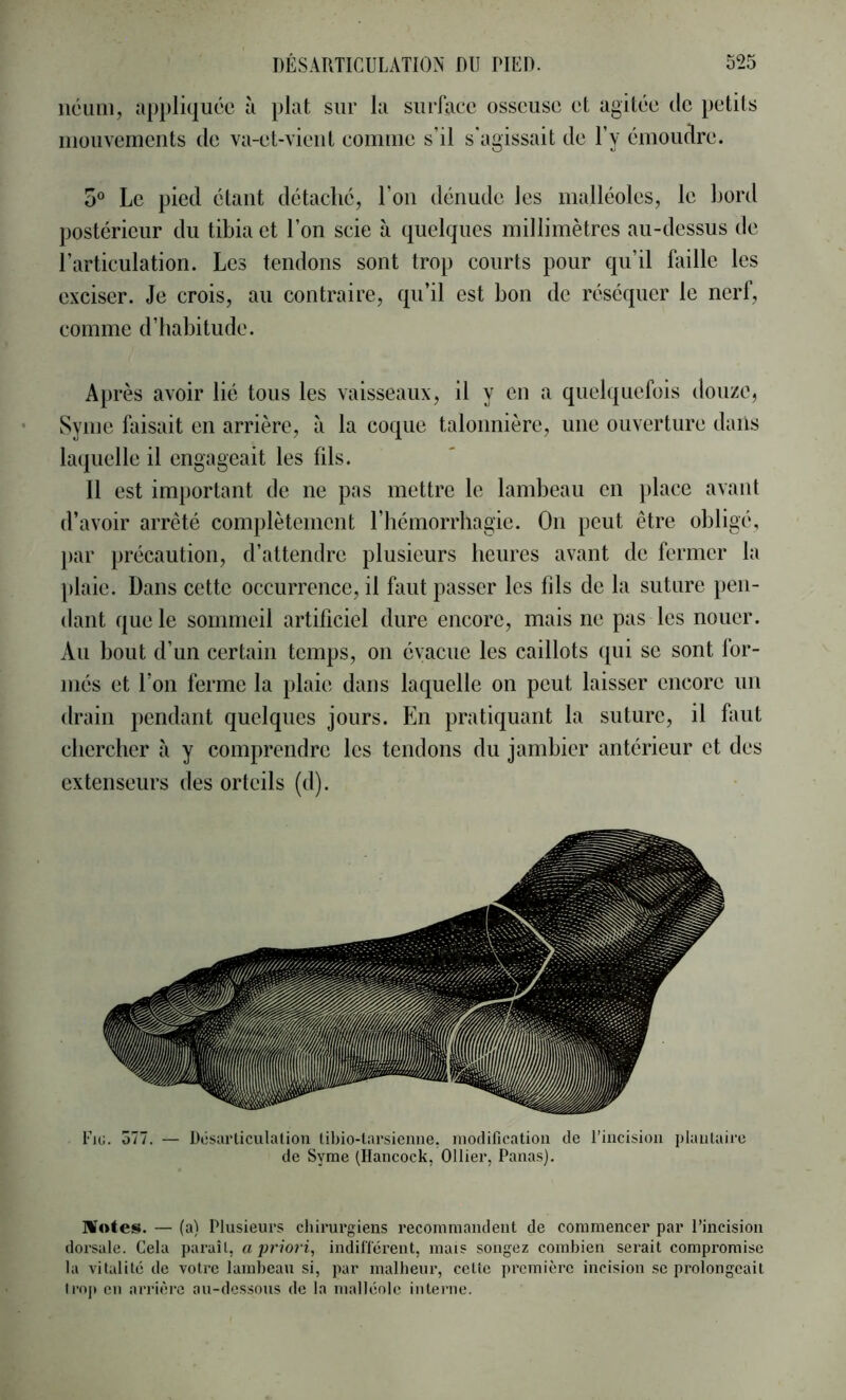 iiéimi, appliquée à plat sur la surface osseuse et agitée de petits mouvements de va-et-vient comme s’il s'agissait de l’y émoudre. 0“ Le pied étant détaché, l’on dénude les malléoles, le bord postérieur du tibia et l’on scie à quelques millimètres au-dessus de l’articulation. Les tendons sont trop courts pour qu’il faille les exciser. Je crois, au contraire, qu’il est bon de réséquer le nerf, comme d’habitude. Après avoir lié tous les vaisseaux, il y en a quelquefois douze, Synie faisait en arrière, à la coque talonnière, une ouverture dans laquelle il engageait les fils. Il est important de ne pas mettre le lambeau en ])lace avant d’avoir arrêté complètement l’iiémorrliagie. On peut être obligé, })ar précaution, d’attendre plusieurs heures avant de fermer la plaie. Dans cette occurrence, il faut passer les bis de la suture pen- dant que le sommeil artificiel dure encore, mais ne pas les nouer. Au bout d’un certain temps, on évacue les caillots qui se sont lor- més et l’on ferme la plaie dans laquelle on peut laisser encore un drain pendant quelques jours. En pratiquant la suture, il faut chercher à y comprendre les tendons du jambier antérieur et des extenseurs des orteils (d). de Syme (Hancock, Ollier, Panas). ]H«tes. — (a) Plusieurs chirurgiens recommandent de commencer par l’incision dorsale. Cela paraît, a indillérent, mais songez combien serait compromise la vitalité de votre lambeau si, par malheur, cette jircmière incision se prolongeait li“oj» en arrièi’c au-dessous de la malléole interne.