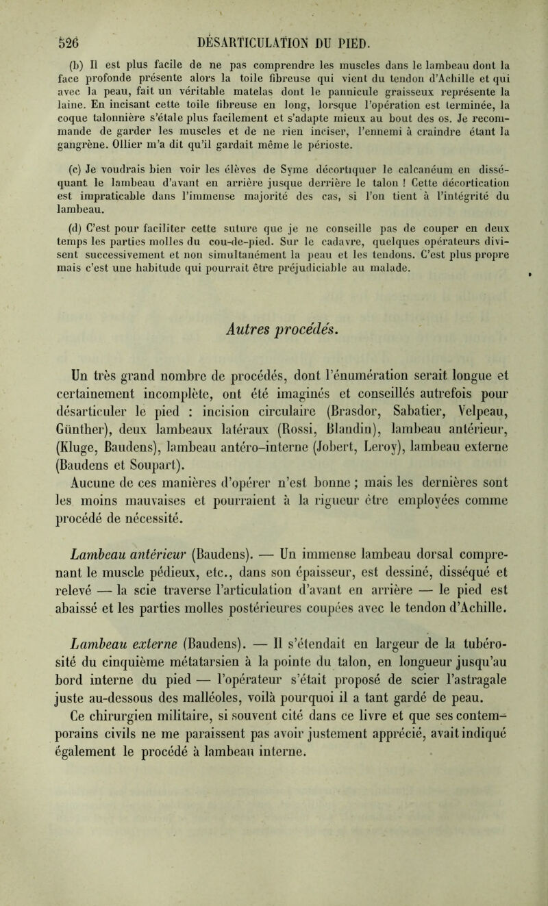 (b) Il est plus facile de ne pas comprendre les muscles dans le lambeau dont la face profonde présente alors la toile fibreuse qui vient du tendon d’Achille et qui avec la peau, fait un véritable matelas dont le pannicule graisseux représente la laine. En incisant cette toile libreuse en long, lorsque l’opération est terminée, la coque talonnière s’étale plus facilement et s’adapte mieux au bout des os. Je recom- mande de garder les muscles et de ne rien inciser, l’ennemi à craindre étant la gangrène. Ollier m’a dit qu’il gardait même le périoste. (c) Je voudrais bien voir les élèves de Syme décortiquer le calcanéum en dissé- quant le lambeau d’avant en arrière jusque derrière le talon ! Cette aécortication est impraticable dans l’immense majorité des cas, si l’on tient à l’intégrité du lambeau. (d) C’est pour faciliter cette suture que je ne conseille pas de couper en deux temps les parties molles du cou-ile-pied. Sur le cadavre, quelques opérateurs divi- sent successivement et non simultanément la peau et les tendons. C’est plus propre mais c’est une habitude qui pourrait être préjudiciable au malade. Autres procéde's. Un très grand nombre de procédés, dont l’énumération serait longue et certainement incomplète, ont été imaginés et conseillés autrefois pour désarticuler le pied : incision circulaire (Brasdor, Sabatier, Velpeau, Günther), deux lambeaux latéraux (Rossi, Blandin), lambeau antérieur, (Kluge, Baudens), lambeau antéro-interne (Jobert, Leroy), lambeau externe (Baudens et Soupart). Aucune de ces manières d’opérer n’est bonne ; mais les dernières sont les moins mauvaises et pourraient à la rigueur être employées comme procédé de nécessité. Lambeau antérieur (Baudens). — Un immense lambeau dorsal compre- nant le muscle pédieux, etc., dans son épaisseur, est dessiné, disséqué et relevé — la scie traverse l’articulation d’avant en arrière — le pied est abaissé et les parties molles postérieures coupées avec le tendon d’Achille. Lambeau externe (Baudens). — Il s’étendait en largeur de la tubéro- sité du cinquième métatarsien à la pointe du talon, en longueur jusqu’au bord interne du pied — l’opérateur s’était proposé de scier l’astragale juste au-dessous des malléoles, voilà pourquoi il a tant gardé de peau. Ce chirurgien militaire, si souvent cité dans ce livre et que ses contem- porains civils ne me paraissent pas avoir justement apprécié, avait indiqué également le procédé à lambeau interne.