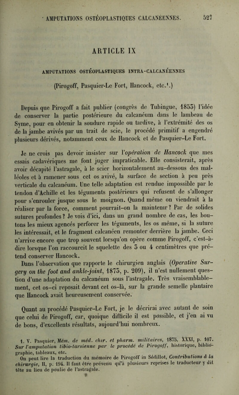 ARTICLE IX AMPUTATIONS OSTEOPLASTlQüES INTRA-CALCANEENNES (Pirogoff, Pasquier-Le Fort, Hancock, etc.’.) Depuis que Pirogoff a fait publier (congrès de Tubingue, 1855) l’idée de conserver la partie postérieure du calcanéum dans le lambeau de Syme, pour en obtenir la soudure rapide ou tardive, à l’extrémité des os de la jambe avivés par un trait de scie, le procédé primitif a engendré plusieurs dérivés, notamment ceux de Hancock et de Pasquier-Le Fort. Je ne crois pas devoir insister sur Vopéralion de Hancock que mes essais cadavériques me font juger impraticable. Elle consisterait, après avoir décapité l’astragale, à le scier horizontalement au-dessous des mal- léoles et à ramener sous cet os avivé, la surface de section à peu près verticale du calcanéum. Une telle adaptation est rendue impossible par le tendon d’Achille et les téguments postérieurs qui refusent de s’allonger pour s’enrouler jusque sous le moignon. Quand meme on viendrait à la réaliser par la force, comment pourrait-on la maintenir ? Par de solides sutures profondes ? Je vois d’ici, dans un grand nombre de cas, les bou- tons les mieux agencés perforer les téguments, les os même, si la suture les intéressait, et le fragment calcanéen remonter derrière la jambe. Ceci n’arrive encore que trop souvent lorsqu’on opère comme Pirogoff, c’est-à- dire lorsque l’on raccourcit le squelette des 3 ou 4 centimètres que pré- tend conserver Hancock. Dans l’observation que rapporte le chirurgien anglais {Operative Sur- gery on the foot and ankle-joint, 1875, p. 209), il n’est nullement ques- tion d’une adaptation du calcanéum sous l’astragale. Très vraisemblable- ment, cet os-ci reposait devant cet os-là, sur la grande semelle plantaire que Hancock avait heureusement conservée. Quant au procédé Pasquier—Le Fort, je le décrirai avec autant de soin que celui de Pirogoff, car, quoique difficile il est possible, et j’en ai vu de bons, d’excellents résultats, aujourd’hui nombreux. 1. V. Pasquier, Métn. de méd. chir. ei pharm. militaires, 1875, XXXI, p. 107. Sur l'amputation tibio-tarsienne par le procédé de Pirogoff, historique, biblio- graphie, tableaux, etc. ... • • ï On peut lire la traduction du mémoire de Pirogoff in Sédillot, Contributions à la chirurgie, II, p. 194. Il faut être prévenu qù’à plusieurs reprises le traducteur y dit tête au lieu de poulie de l’astragale.