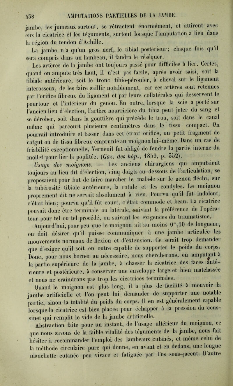 5o8 jambe, les jumeaux surtout, se rétractent énormément, et attirent avec eux la cicatrice et les téguments, snrtout lorsque l’amputation a lieu dans la région du tendon d’Achille. La jambe n’a qu’un gros nerf, le tibial postérieur; ctia(iue fois qu’il sera compris dans un lambeau, il faudra le réséquer. Les artères de la jambe out toujours passé pour difficiles à lier. Certes, quand on ampute très haut, il n’est pas facile, après avoir saisi, soit la tibiale antérieure, soit le tronc tibio-péronier, à cheval sur le ligament interosseux, de les faire saillir notablement, car ces artères sont retenues par l’orifice fibreux du ligament et par leurs collatérales qui desservent le pourtour et l’intérieur du genou. En outre, lorsque la scie a porté sur l’ancien lieu d’élection, l’artère nourricière du tibia peut jeter du sang et se dérober, soit dans la gouttière qui précède le trou, soit dans le canal même qui parcourt plusieurs centimètres dans le tissu compact. On pourrait introduire et tasser dans cet étroit orifice, un petit fragment de catgut ou de tissu fibreux emprunté au moignon lui-même. Dans un cas de friabilité exceptionnelle, Verneuil fut obligé de fendre la partie interne du mollet pour lier la poplitée. [Gaz. des hôp., 1859, p. 552). Usage des moignons. — Les anciens chirurgiens qui amputaient toujours au lieu dit d’élection, cinq doigts au-dessous de 1 articulation, se proposaient pour but de faire marcher le malade sur le genou fléchi, sur la tubérosité tibiale antérieure, la rotule et les condyles. Le moignon jiropreinent dit ne servait absolument à rien. Pourvu qu’il fut indolent, c’était bien; pourvu qu’il fût court, c’était commode et beau. La cicatrice [)Ouvait donc être terminale ou latérale, ^luivaut la préférence de l’opera- teur pour tel ou tel procédé, ou suivant les exigences du traumatisme. Aujourd’hui, pour peu que le moignon ait au moins 0'”,i0 de longueur, on doit désirer qu’il puisse communiquer à une jambe articulée les mouvements normaux de flexion et d’extension. Ce serait trop demander que d’exiger qu’il soit en outre capable de supporter le poids du corps. Donc, pour nous borner au nécessaire, nous chercherons, en amputant à la partie supérieure de la jambe, à chasser la cicatrice des faces anté- rieure et postérieure, à conserver une enveloppe large et bien matelassee et nous ne craindrons pas trop les cicatrices terminales. Quand le moignon est plus long, il a plus de facilité à mouvoir la jambe artificielle et l’on peut lui demander de supporter une notable partie, sinon la totalité du poids du corps. Il en est généralement capable lorsque la cicatrice est bien placée pour échapper à la pression du cous- sinet qui remplit le vide de la jambe artificielle. Abstraction faite pour un instant, de l’usage ultérieur du moignon, ce que nous savons de la faible vitalité des téguments de la jambe, nous fait hésiter à recommander l’emploi des lambeaux cutanés, et même celui de la méthode circulaire pure qui donne, en avant et en dedans, une longue manchette cutanée peu vivace et fatiguée par 1 os sous-jacent. Dautie