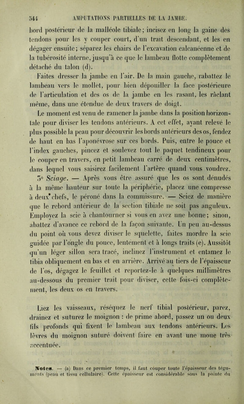 liord postérieur de la malléole tibiale; incisez en long la gaine des tendons pour les y couper court, d’un trait descendant, et les en dégager ensuite; séparez les cliairs de l’excavation calcanéenne et de la tubérosité interne, jusqu’à ce que le lambeau flotte complètement détaché du talon (d). Faites dresser la jambe en l’air. De la main gauclie, rabattez le lambeau vers le mollet, jiour bien dépouiller la face ]>ostérieure de l’articulation et des os de la jambe en les rasant, les raclant meme, dans une étendue de deux travers de doigt. Le moment est venu de ramener la jambe dans la position horizon- tale pour diviser les tendons antérieurs. A cet effet, ayant relevé le plus possible la peau pour découvrir les bords antérieurs des os, fendez de haut en bas l’aponévrose sur ces bords. Puis, entre le pouce et l’index gauches, pincez et soulevez tout le paquet tendineux pour le couper en travers, en petit lambeau carré de deux centimètres, dans lequel vous saisirez facilement l’artère quand vous voudrez. O Sciage. — Après vous être assuré que les os sont dénudés à la même hauteur sur toute la })éripliérie, placez une compresse à deux*chefs, le péroné dans la commissure. — Sciez de manière que le rebord antérieur de la section tibiale ne soit pas anguleux. Fmployez la scie à cbantourner si vous en avez une bonne ; sinon, abattez d’avance ce rebord de la façon suivante. Un peu au-dessus du point oîi vous devez diviser le squelette, faites mordre la scie guidée par l’ongle du pouce, lentement et à longs traits (e). Aussitôt (pi’un léger sillon sera tracé, inclinez l’instrument et entamez le tibia obliquement en bas et en arrière. Arrivé au tiers de l’épaisseur de l’os, dégagez le feuillet et reportez-le à quelques millimètres au-dessous du premier trait pour diviser, cette fois-ci complète- ment, les deux os en travers. Inez les vaisseaux, réséquez le nerf tibial postérieur, parez, drainez et suturez le moignon : de prime abord, passez un ou deux fils ])rofonds qui fixent le lambeau aux tendons antérieurs. Les lèvres du moignon suturé doivent faire en avant une moue très accentuée. IVotes. — (a) Dans ce premier temps, il faut couper toute l’épaisseur des tégu- ments (peau et tissu cellulaire). Cette épaisseur est considérable sous la pointe rlu