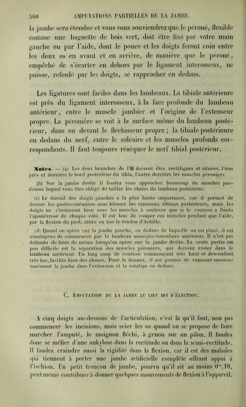 la jambe sera élendue cl vous vous souviendrez que le péroné, flexible comme une baguette de bois vert, doit être fixé par votre main gauebe ou par l’aide, dont le pouce et les doigts feront coin entre les deux os en avant et en arrière, de manière que le péroné, empêché de s’écarter en dehors par le ligament interosseux, ne puisse, refoulé par les doigts, se rapprocher en dedans. Les ligatures sont faciles dans les lambeaux. La tibiale antérieure est près du ligament interosseux, à la face profonde du lambeau antérieur, entre le muscle jambier et l’origine de l’extenseur propre. La péronière se voit à la surface même du lambeau posté- rieur, dans ou devant le fléchisseur propre ; la tibiale postérieure en dedans du nerf, entre le soléaire et les muscles profonds cor- respondants. 11 huit toujours réséquer le nerf tibial postérieur. jlîotes. — (a) Les deux branches de PU doivent être rectilignes et situées, l’une ])rès et derrière le bord postérieur du tibia, l’auti'e derrièi'e les muscles ])éroniers. (b) Sur la jambe droite il faudra vous approcher beaucoup du membre par- dessus lequel vous êtes obligé de tailler les chairs du lambeau postérieur. le) Le travail des doigts gauches a la plus haute importance, car il permet de <liviser les gastro-cnémieus sans blesser les vaisseaux tibiaux jjostérieurs, mais les doigts ne s’insinuent bien sous les muscles à soulever que si le couteau a fendu l’aponévrose de chaque côté. Il est bon de couper ces muscles pendant que l’aide, par la flexion du pied, attire en bas le tendon d’.Xcbille. • (d) Quand ou opère sur la jambe gauche, eu dedans de laquelle on est placé, il est avantageux de commencer par le lambeau musculo-vasculaire antérieur. Il n’est pas , défendu de faire de même lorsqu’on ojtère sur la jambe droite.. La seule partie un peu difficile est la séparation des muscles péroniers, qui doivent rester dans le lambeau antérieur. Un long coup de couteau commençant très haut et descendant très bas, facilite bien des choses. Pour le donner, il est jiermis de ramener momeii- lambuent la jambe <lans l’extension et la rotation en dedans. G. AMt'ÜTATtON DK L.\ JVMDE AU LIKU DIT D’uLKCTfOX: A cinq doigts au-dessous de rarliculatiou, c’est là qu’il faut, uou pas commeucer les iucisious, mais scier les os quand on se propose de faire marcher l’amputé, le moignon fléchi, à genou sur un pilon. 11 faudra donc se méfier d’une ankylosé dans la rectitude ou dans la semi-rectitude. 11 faudra craindre aussi la rigidité dans la flexion, car il est des malades qui tiennent à porter une jamhe artificielle complète offrant appui à l’ischion. Un petit tronçon de jambe, pourvu qu’il ait au moins O”,10, jfeiit même contribuer à donner quelques mouvements de flexion à l’appareil.