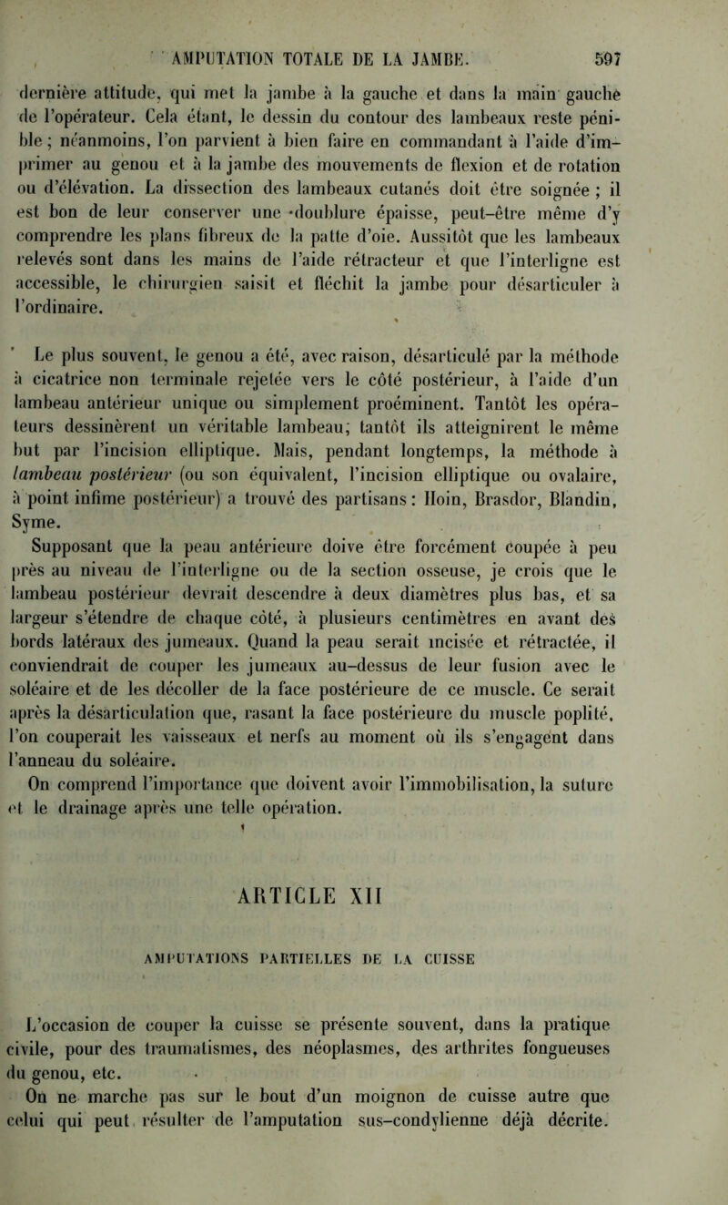 flernière attitude, qui met ia jambe à la gauche et dans la main gauche de l’opérateur. Cela étant, le dessin du contour des lambeaux reste péni- ble ; néanmoins, l’on parvient à bien faire en commandant à l’aide d’im- primer au genou et à la jambe des mouvements de flexion et de rotation ou d’élévation. La dissection des lambeaux cutanés doit être soignée ; il est bon de leur conserver une 'doublure épaisse, peut-être même d’y comprendre les plans fibreux de la patte d’oie. Aussitôt que les lambeaux relevés sont dans les mains de l’aide rétracteur et que l’interligne est accessible, le chirurgien saisit et fléchit la jambe pour désarticuler à l’ordinaire. ^ « Le plus souvent, le genou a été, avec raison, désarticulé par la méthode à cicatrice non terminale rejetée vers le côté postérieur, à l’aide d’un lambeau antérieur unique ou simplement proéminent. Tantôt les opéra- teurs dessinèrent un véritable lambeau; tantôt ils atteignirent le même but par l’incision elliptique. Mais, pendant longtemps, la méthode à lambeau postérieur (ou son équivalent, l’incision elliptique ou ovalaire, à point infime postérieur) a trouvé des partisans: Iloin, Brasdor, Blandin, Syme. Supposant que la peau antérieure doive être forcément coupée à peu près au niveau de l’interligne ou de la section osseuse, je crois que le lambeau postérieur devrait descendre à deux diamètres plus bas, et sa largeur s’étendre de chaque côté, à plusieurs centimètres en avant deà bords latéraux des jumeaux. Quand la peau serait incisée et rétractée, il conviendrait de couper les jumeaux au-dessus de leur fusion avec le soléaire et de les décoller de la face postérieure de ce muscle. Ce serait après la désarticulation que, rasant la face postérieure du muscle poplité, l’on couperait les vaisseaux et nerfs au moment où ils s’engagent dans l’anneau du soléaire. On comprend l’importance que doivent avoir l’immobilisation, la suture et le drainage après une telle opération. ARTICLE XII AMI'UTATJOINS PARTIELLES DE LA CUISSE L’occasion de couper la cuisse se présente souvent, dans la pratique civile, pour des traumatismes, des néoplasmes, des arthrites fongueuses du genou, etc. • On ne marche pas sur le bout d’un moignon de cuisse autre que celui qui peut, résulter de l’amputation sus-condylienne déjà décrite.