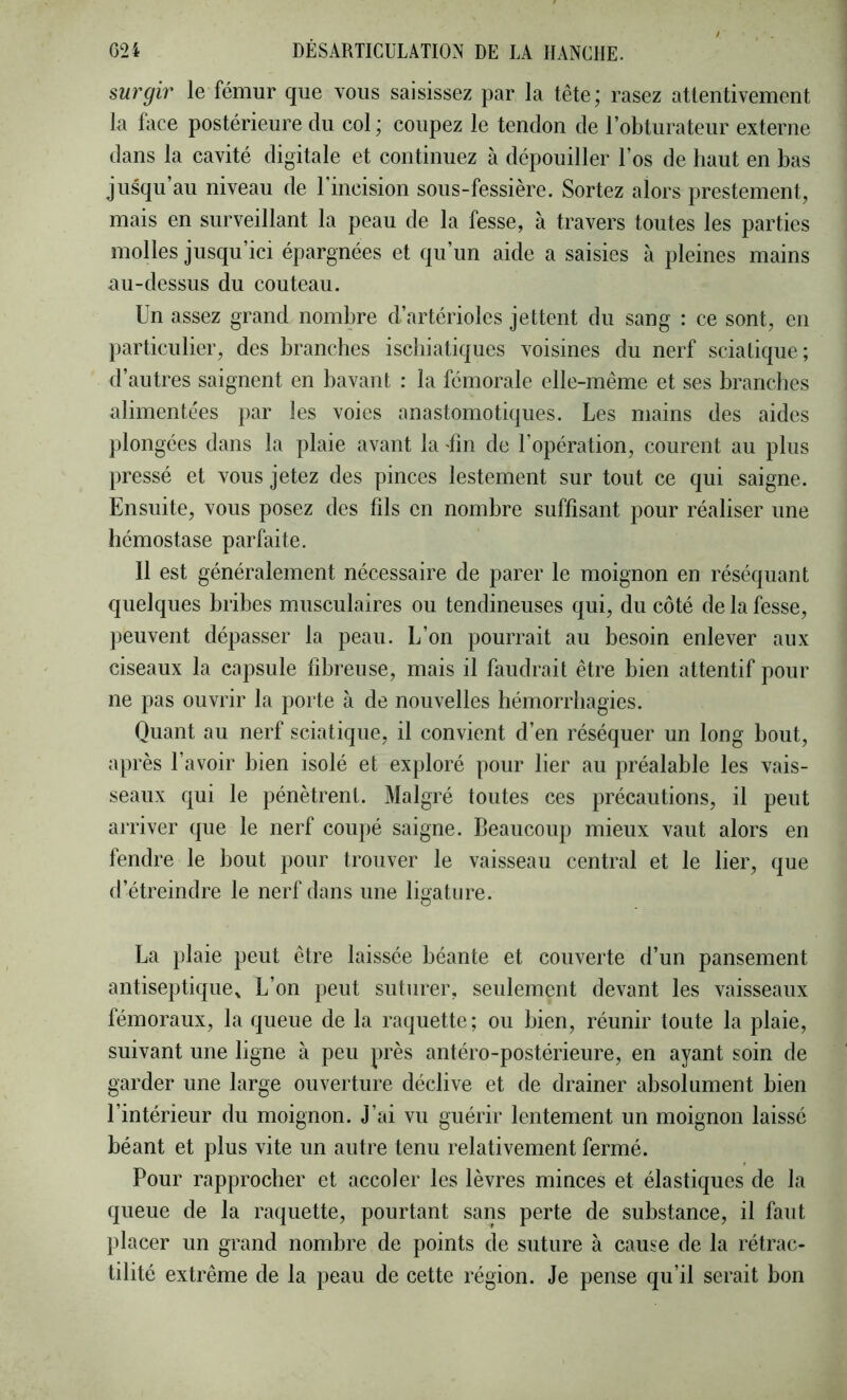 surgir le fémur que vous saisissez par la tête; rasez attentivement la face postérieure du col ; coupez le tendon de l’obturateur externe dans la cavité digitale et continuez à dépouiller l’os de haut en bas jusqu au niveau de 1 incision sous-fessière. Sortez alors prestement, mais en surveillant la peau de la fesse, à travers toutes les parties molles jusqu’ici épargnées et qu’un aide a saisies à pleines mains au-dessus du couteau. Un assez grand nombre d’artérioles jettent du sang : ce sont, en particulier, des branches ischiatiques voisines du nerf sciatique; d’autres saignent en bavant : la fémorale elle-même et ses branches alimentées par les voies anastomotiques. Les mains des aides plongées dans la plaie avant la fm de l’opération, courent au plus pressé et vous jetez des pinces lestement sur tout ce qui saigne. Ensuite, vous posez des fils en nombre suffisant pour réaliser une hémostase parfaite. Il est généralement nécessaire de parer le moignon en réséquant quelques bribes musculaires ou tendineuses qui, du côté de la fesse, peuvent dépasser la peau. L’on pourrait au besoin enlever aux ciseaux la capsule fibreuse, mais il faudrait être bien attentif pour ne pas ouvrir la porte à de nouvelles hémorrhagies. Quant au nerf sciatique, il convient d’en réséquer un long bout, après l’avoir bien isolé et exploré pour lier au préalable les vais- seaux qui le pénètrent. Malgré toutes ces précautions, il peut arriver que le nerf coupé saigne. Beaucoup mieux vaut alors en fendre le bout pour trouver le vaisseau central et le lier, que d’étreindre le nerf dans une ligature. La plaie peut être laissée béante et couverte d’un pansement antiseptique^ L’on peut suturer, seulement devant les vaisseaux fémoraux, la queue de la raquette ; ou bien, réunir toute la plaie, suivant une ligne à peu près antéro-postérieure, en ayant soin de garder une large ouverture déclive et de drainer absolument bien l’intérieur du moignon. J’ai vu guérir lentement un moignon laissé béant et plus vite un autre tenu relativement fermé. Pour rapprocher et accoler les lèvres minces et élastiques de la queue de la raquette, pourtant sans perte de substance, il faut placer un grand nombre de points de suture à cause de la rétrac- tilité extrême de la peau de cette région. Je pense qu’il serait bon