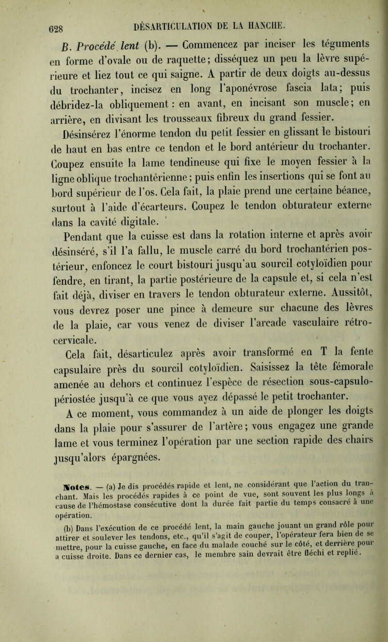 B. Procédé lent (b). — Commencez par inciser les téguments en forme d’ovale ou de raquette ; disséquez un peu la lèvre supé- rieure et liez tout ce qui saigne. A partir de deux doigts au-dessus du trochanter, incisez en long l’aponévrose fascia lata; puis débridez-la obliquement : en avant, en incisant son muscle ; en arrière, en divisant les trousseaux fibreux du grand fessier. Désinsérez l’énorme tendon du petit fessier en glissant le bistouri de haut en bas entre ce tendon et le bord antérieur du trochanter. Coupez ensuite la lame tendineuse qui fixe le moyen fessier à la ligne oblique trochantérienne ; puis enfin les insertions qui se font au bord supérieur de l’os. Cela fait, la plaie prend une certaine béance, surtout à l’aide d’écarteurs. Coupez le tendon obturateur externe dans la cavité digitale. Pendant que la cuisse est dans la rotation interne et après avoir désinséré, s’il l’a fallu, le muscle carré du bord trochantérien pos- térieur, enfoncez le court bistouri jusqu’au sourcil cotyloïdien pour fendre, en tirant, la partie postérieure de la capsule et, si cela n’est fait déjà, diviser en travers le tendon obturateur externe. Aussitôt, vous devrez poser une pince à demeure sur chacune des lèvres de la plaie, car vous venez de diviser l’arcade vasculaire rétro- cervicale. ' Cela fait, désarticulez après avoir transformé en T la fente capsulaire près du sourcil cotyloïdien. Saisissez la tete fémorale amenée au dehors et continuez l’espèce de résection sous-capsulo- périostée jusqu’à ce que vous ayez dépassé le petit trochanter. A ce moment, vous commandez à un aide de plonger les doigts dans la plaie pour s’assurer de l’artère; vous engagez une grande lame et vous terminez l’opération par une section rapide des chairs jusqu’alors épargnées. IVotes. ~ (a) Je dis procédés rapide et lent, ne considérant que l’action du tran- chant. Mais les procédés rapides à ce point de vue, sont souvent les plus longs <i cause de l’hémostase consécutive dont la durée lait partie du temps consacré à une opération. (b) Dans l’exécution de ce procédé lent, la main gauche jouant un grand rôle pour attirer et soulever les tendons, etc., qu’il s’agit de couper, l’opérateur fera bien de se mettre, pour la cuisse gauche, en face du malade couché sur le côté, et derrière pour a cuisse droite. Dans ce dernier cas, le membre sain devrait être fléchi et replie.