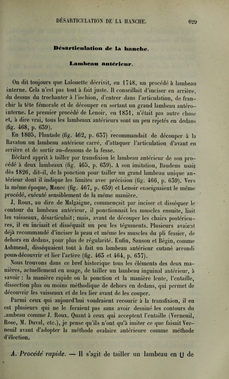 Désarticulation de la hanche, liambeau antérieur. On dit toujours que Lalouette décrivit, eu 1748, un procédé à lambeau interne. Cela n’est pas tout à fait juste. 11 conseillait d’inciser en arrière, du dessus du trochanter à l’ischion, d’entrer dans l’articulation, de fran- chir la tête fémorale et de découper en sortant un grand lambeau antéro- interne. Le premier procédé de Lenoir, en 1831, n’était pas autre chose et, à dire vrai, tous les lambeaux antérieurs sont un peu rejetés en dedans (fig. 468, p. 659). En 1805, Plantade (fig. 462, p. 637) recommandait de découper à la Ravaton un lambeau antérieur carré, d’attaquer l’articulation d’avant en arrière et de sortir au-dessous de la fesse. Béclard apprit à tailler par transfixion le lambeau antérieur de son pro- cédé à deux lambeaux (fig. 465, p. 639). A son imitation, Baudens usait dès 1826, dit-il, delà ponction pour tailler un grand lambeau unique an- térieur dont il indique les limites avec précision (fig. 466, p. 639). Vers la même époque, Manec (6g. 467, p. 639) et Lenoir enseignaient le même procédé, exécuté sensiblement de la même manière. J. Roux, au dire de Malgaigne, commençait par inciser et disséquer le contour du lambeau antérieur, il ponctionnait les muscles ensuite, liait les vaisseaux, désarticulait; mais, avant de découper les chairs postérieu- res, il en incisait et disséquait un peu les téguments. Plusieurs avaient déjà recommandé d’inciser la peau et même les muscles du pli fessier, de dehors en dedans, pour plus de régularité. En6n, Sanson et Bégin, comme Ashmead, disséquaient tout à fait un lambeau antérieur cutané arrondi pouRidécouvrir et lier l’artère (fig. 463 et 464, p. 637). Nous trouvons dans ce bref historique tous les éléments des deux ma- nières, actuellement en usage, de tailler un lambeau inguinal antérieur, h savoir : la manière rapide ou la ponction et la manière lente, l’entaille, dissection plus ou moins méthodique de dehors en dedans, qui permet de découvrir les vaisseaux et de les lier avant de les couper. Parmi ceux qui aujourd’hui voudraient recourir à la transHxion, il en est plusieurs qui ne le feraient pas sans avoir dessiné les contours du .ambeau comme J. Roux. Quant à ceux qui acceptent l’entaille (Verneuil, Rose, M. Duval, etc.), je pense qu’ils n’ont qu’à imiter ce que faisait Ver- neuil avant d’adopter la méthode ovalaire antérieure comme méthode d’élection. A. Procédé 7'apide. — Il s’agit de tailler un lambeau en U de