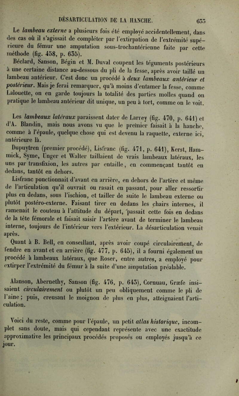Lg lambettu externe a plusiGurs fois étc Gmployé accidcnlGllGniGiitj dans dos cas où il s’agissait do compléter par lextirpation de l’extrémité supé- rieure du fémur une amputation sous-trochantérienne faite par cette inéthode (fîg. 458, p. 635). Béclard, Sanson, Bégin et M. Duval coupent les téguments postérieurs à une certaine distance au-dessous du pli de la fesse, après avoir taillé un lambeau antérieur. C’est donc un procédé à deux lambeaux antérieur et postérieur. Mais je ferai remarquer, qu’à moins d’entamer la fesse, comme Lalouette, on en garde toujours la totalité des parties molles quand on pratique le lambeau antérieur dit unique, un peu à tort, comme on le voit. Les lambeaux Zaféraî/Æ paraissent dater de Larrey (fig. 470, p. 641) et d’A. Blandin, mais nous avons vu que le premier faisait à la hanche, comme à l’épaule, quelque chose qui est devenu la raquette, externe ici, antérieure là. Dupuytren (premier procédé), Lisfranc (fig. 471, p. 641), Kerst, Ham- mick, Syme, Ünger et Walter taillaient de vrais lambeaux latéraux, les uns par transfixion, les autres par entaille, en commençant tantôt en dedans, tantôt en dehors. Lisfranc ponctionnait d’avant en arrière, en dehors de l’artère et même de l’articulation qu’il ouvrait ou rasait en passant, pour aller ressortir plus en dedans, sous l’ischion, et tailler de suite le lambeau externe ou plutôt postéro-externe. Faisant tirer en dedans les chairs internes, il ramenait le couteau à l’attitude du départ, 'passait cette fois en dedans de la tête fémorale et faisait saisir l’artère avant de terminer le lambeau interne, toujours de l’intérieur vers l’extérieur. La désarticulation venait après. Quant à B. Bell, en conseillant, après avoir coupé circulairement, de fendre en avant et en arrière (fig. 477, p. 645), il a fourni également un procédé à lambeaux latéraux, que Roser, entre autres, a employé pour extirper 1 extrémité du fémur à la suite d’une amputation préalable. Alanson, Abernethy, Sanson (fig. 476, p. 643), Cornuau, Græfe insi- saient circulairement ou plutôt un peu obliquement comme le pli de 1 aine ; puis, creusant le moignon de plus en plus, atteignaient l’arti- culation. Voici du reste, comme pour l’épaule, un petit atlas historique, incom- plet sans doute, mais qui cependant représente avec une exactitude approximative les principaux procédés proposés ou employés jusqu’à ce jour.