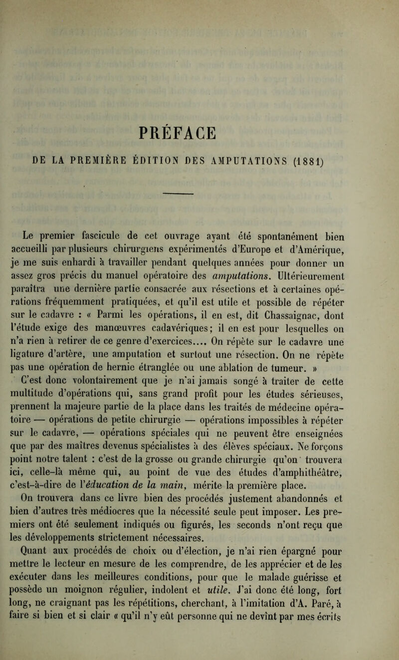 DE LA PREMIÈRE ÉDITION DES AMPUTATIONS (1881) Le premier fascicule de cet ouvrage ayant été spontanément bien accueilli par plusieurs chirurgiens expérimentés d’Europe et d’Amérique, je me suis enhardi à travailler pendant quelques années pour donner un assez gros précis du manuel opératoire des amputations. Ultérieurement paraîtra une dernière partie consacrée aux résections et à certaines opé- rations fréquemment pratiquées, et qu’il est utile et possible de répéter sur le cadavre ; « Parmi les opérations, il en est, dit Chassaignac, dont l’étude exige des manœuvres cadavériques; il en est pour lesquelles on n’a rien à retirer de ce genre d’exercices.... On répète sur le cadavre une ligature d’artère, une amputation et surtout une résection. On ne répète pas une opération de hernie étranglée ou une ablation de tumeur. » C’est donc volontairement que je n'ai jamais songé à traiter de cette multitude d’opérations qui, sans grand profit pour les études sérieuses, prennent la majeure partie de la place dans les traités de médecine opéra- toire — opérations de petite chirurgie — opérations impossibles à répéter sur le cadavre, — opérations spéciales qui ne peuvent être enseignées que par des maîtres devenus spécialistes à des élèves spéciaux. Ne forçons point notre talent : c’est de la grosse ou grande chirurgie qu’on' trouvera ici, celle-là même qui, au point de vue des études d’amphithéâtre, c’est-à-dire de Véducation de la main, mérite la première place. On trouvera dans ce livre bien des procédés justement abandonnés et bien d’autres très médiocres que la nécessité seule peut imposer. Les pre- miers ont été seulement indiqués ou figurés, les seconds n’ont reçu que les développements strictement nécessaires. Quant aux procédés de choix ou d’élection, je n’ai rien épargné pour mettre le lecteur en mesure de les comprendre, de les apprécier et de les exécuter dans les meilleures conditions, pour que le malade guérisse et possède un moignon régulier, indolent et utile. J’ai donc été long, fort long, ne craignant pas les répétitions, cherchant, à l’imitation d’A. Paré, à faire si bien et si clair « qu’il n’y eût personne qui ne devînt par mes écrits