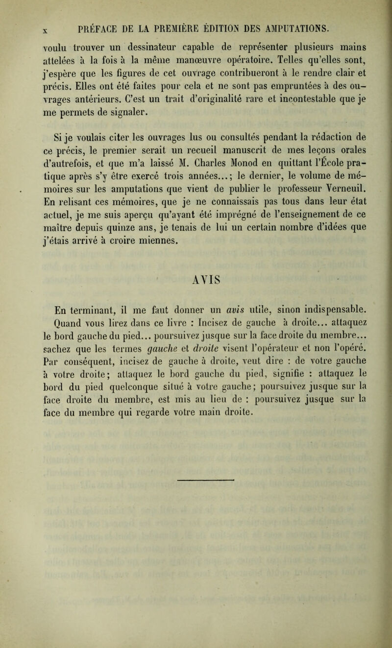 voulu trouver un dessinateur capable de représenter plusieurs mains attelées à la fois à la même manœuvre opératoire. Telles qu’elles sont, j’espère que les figures de cet ouvrage contribueront à le rendre clair et précis. Elles ont été faites pour cela et ne sont pas empruntées à des ou- vrages antérieurs. C’est un trait d’originalité rare et incontestable que je me permets de signaler. Si je voulais citer les ouvrages lus ou consultés pendant la rédaction de ce précis, le premier serait un recueil manuscrit de mes leçons orales d’autrefois, et que m’a laissé M. Charles Monod en quittant l’École pra- tique après s’y être exercé trois années...; le dernier, le volume de mé- moires sur les amputations que vient de publier le professeur Verneuil. En relisant ces mémoires, que je ne connaissais pas tous dans leur état actuel, je me suis aperçu qu’ayant été imprégné de l’enseignement de ce maître depuis quinze ans, je tenais de lui un certain nombre d’idées que j’étais arrivé à croire miennes. AVIS En terminant, il me faut donner un avis utile, sinon indispensable. Quand vous lirez dans ce livre : Incisez de gauche à droite... attaquez le bord gauche du pied... poursuivez jusque sur la face droite du membre... sachez que les termes gauche et droite visent l’opérateur et non l’opéré. Par conséquent, incisez de gauche à droite, veut dire : de votre gauche à votre droite; attaquez le bord gauche du pied, signifie : attaquez le bord du pied quelconque situé à votre gauche ; poursuivez jusque sur la face droite du membre, est mis au lieu de : poursuivez jusque sur la face du membre qui regarde votre main droite.