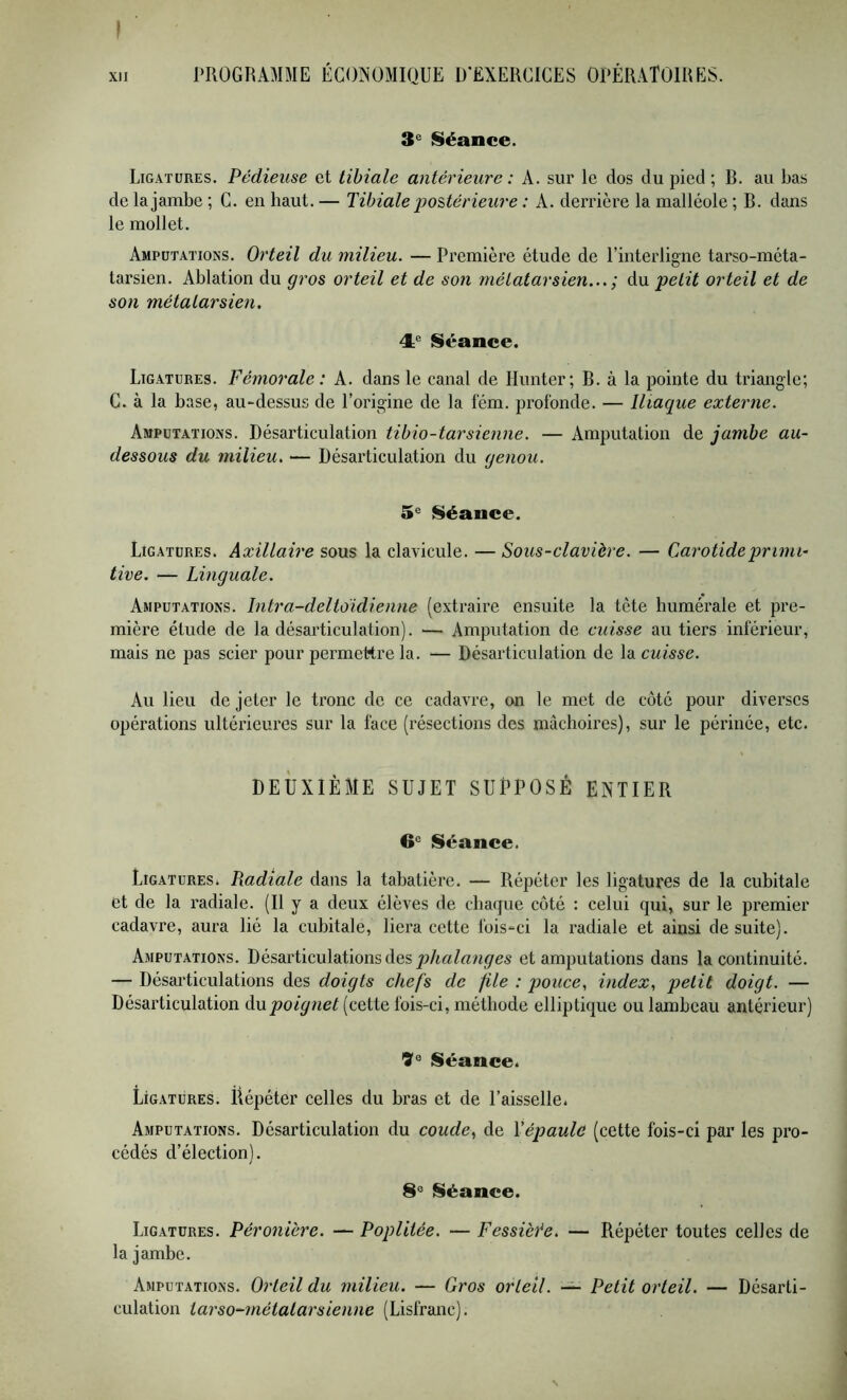 I PROGRAMME ÉCONOMIQUE D'EXERCICES OPÉRATOIRES. 3^ ISéance. Ligatures. Pédieuse et tibiale antérieure : A. sur le dos du pied ; R. au bas de la jambe ; C. en haut. — Tibiale poUérieure : A. derrière la malléole ; R. dans le mollet. Amputations. Orteil du milieu. — Première étude de l’interligne tarso-méta- tarsien. Ablation du gros orteil et de son métatarsien...; du petit orteil et de son métatarsien. Séance. Ligatures. Fémorale : A. dans le canal de Hunter; B. à la pointe du triangle; C. à la base, au-dessus de l’origine de la lém. profonde. — Iliaque externe. Amputations. Désarticulation tibio-tarsienne. — Amputation de jambe au- dessous du milieu. — Désarticulation du genou. 5® Séance. Ligatures. Axillaire sous la clavicule. — Sous-clavière. — Carotide primi- tive. — Linguale. Amputations. Intra-deltoidienne (extraire ensuite la tète humérale et pre- mière étude de la désarticulation). — Amputation de cuisse au tiers inférieur, mais ne pas scier pour permettre la. — Désarticulation de la cuisse. Au lieu de jeter le tronc de ce cadavre, on le met de coté pour diverses opérations ultérieures sur la face (résections des mâchoires), sur le périnée, etc. DEUXIÈME SUJET SUPPOSÉ ENTIER 6® Séance. Ligatures. Radiale dans la tabatière. — Répéter les ligatures de la cubitale et de la radiale. (Il y a deux élèves de chaque côté : celui qui, sur le premier cadavre, aura lié la cubitale, liera cette fois-ci la radiale et ainsi de suite). Amputations. Désarticulations des et amputations dans la continuité. — Désarticulations des doigts chefs de file : pouce, index, petit doigt. — Désarticulation Au.poignet (cette fois-ci, méthode elliptique ou lambeau antérieur) 7® Séance. Ligatures. Ëépéter celles du bras et de l’aisselle. Amputations. Désarticulation du coude, de Yépaule (cette fois-ci par les pro- cédés d’élection). 8® Séance. Ligatures. Péronière. — Poplitée. — Fessièée. — Répéter toutes celles de la jambe. Amputations. Orteil du milieu. — Gros orteil. — Petit orteil. — Désarti- culation tarso^métatarsienne (Lisfranc). N