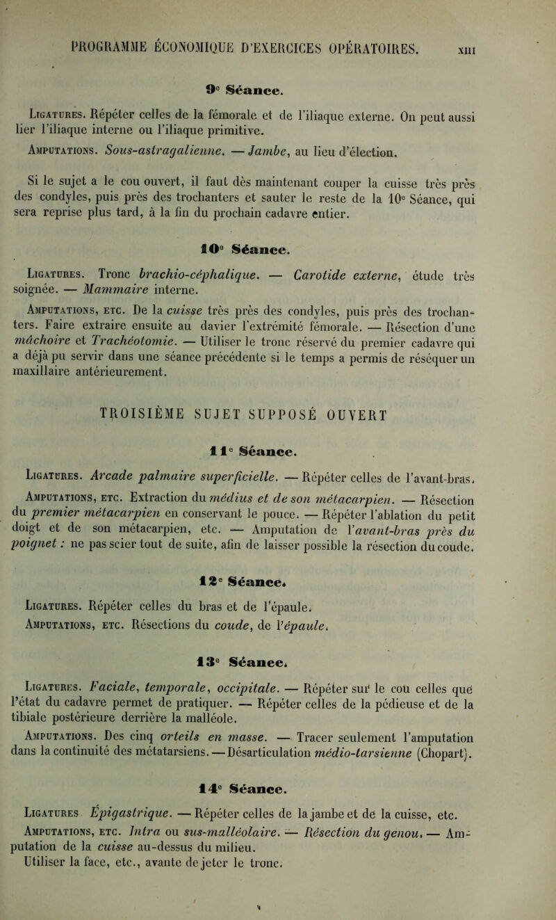 XllI O® Séance. Ligatures. Répéter celles de la fémorale et de l’iliaque externe. On peut aussi lier l’iliaque interne ou l’iliaque primitive. Amputations. Sous-asiragalieiine. — Jambe., au lieu d’élection. Si le sujet a le cou ouvert, il faut dès maintenant couper la cuisse très près des condyles, puis près des trochanters et sauter le reste de la 10° Séance, qui sera reprise plus tard, à la fin du prochain cadavre entier. 10° Séance. Ligatures. Tronc hrachio-céphaliqiie. — Carotide externe, étude très soignée. — Mammaire interne. Amputations, etc. De la cuisse très près des condyles, puis près des trochan= ters. Faire extraire ensuite au davier l’extrémité fémorale. — Résection d’une mâchoire et Trachéotomie. — Utiliser le tronc réservé du premier cadavre qui a déjà pu servir dans une séance précédente si le temps a permis de réséquer un maxillaire antérieurement. TROISIÈME SUJET SUPPOSÉ OUVERT 11° Séance. Ligatures. Arcade palmaire superficielle. —Répéter celles de l’avant-hras. Amputations, etc. Extraction àumédius et de son métacarpien. — Résection du premier métacarpien en conservant le pouce. — Répéter l’ahlation du petit doigt et de son métacarpien, etc. — Amputation de Yavant-bras près du poignet : ne pas scier tout de suite, afin de laisser possible la résection du coude. Séance* Ligatures. Répéter celles du bras et de l’épaule. Amputations, etc. Résections du coude, de VépaulCi 13° Séanee* Ligatures. Faciale, temporale, occipitale. — Répéter sui* le cou celles que l’état du cadavre permet de pratiquer. — Répéter celles de la pédieuse et de la tibiale postérieure derrière la malléole. Amputations. Des cinq orteils en masse. — Tracer seulement l’amputation dans la continuité des métatarsiens. — Désarticulation (Chopart). 14° Séance. Ligatures Epigastrique. —Répéter celles de la jambe et de la cuisse, etc. Amputations, etc. Intra ou sus-malléolaire. — Résection du genou, — Am- putation de la cuisse au-dessus du milieu. Utiliser la face, etc., avante de jeter le tronc.