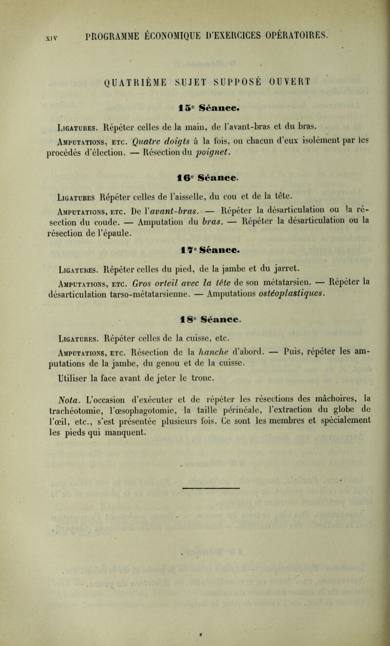 QUATRIÈME SUJET SUPPOSÉ OUVERT 15^ Séance. Ligatures. Répéter celles de la main, de l’avant-bras et du bras. Amputations, etc. Quatre doigts à la fois, ou chacun d’eux isolément par les procédés d’élection. — Résection du ■poignet. 16^ Séance. Ligatures Répéter celles de l’aisselle, du cou et de la tête. Amputations, etc. De Yavant-hras. — Répéter la désarticulation ou la ré- section du coude. — Amputation du hras. — Répéter la désarticulation ou la résection de l’épaule. 19^ Séance. Ligatures. Répéter celles du pied, de la jambe et du jarret. Amputations, etc. Gros orteil avec la tête de son métatarsien. — Répéter la désarticulation tarso-métatarsienne. — Amputations ostéoplastiques. 18° Séance. Ligatures. Répéter celles de la cuisse, etc. Amputations, etc. Résection de la hanche d’abord. — Puis, répéter les am- putations de la jambe, du genou et de la cuisse. Utiliser la face avant de jeter le tronc. Nota. L’occasion d’exécuter et de répéter les résections des mâchoires, la trachéotomie, l’oesophagotomie, la taille périnéale, l’extraction du globe de l’œil, etc., s’est présentée plusieurs fois. Ce sont les membres et spécialement les pieds qui manquent.