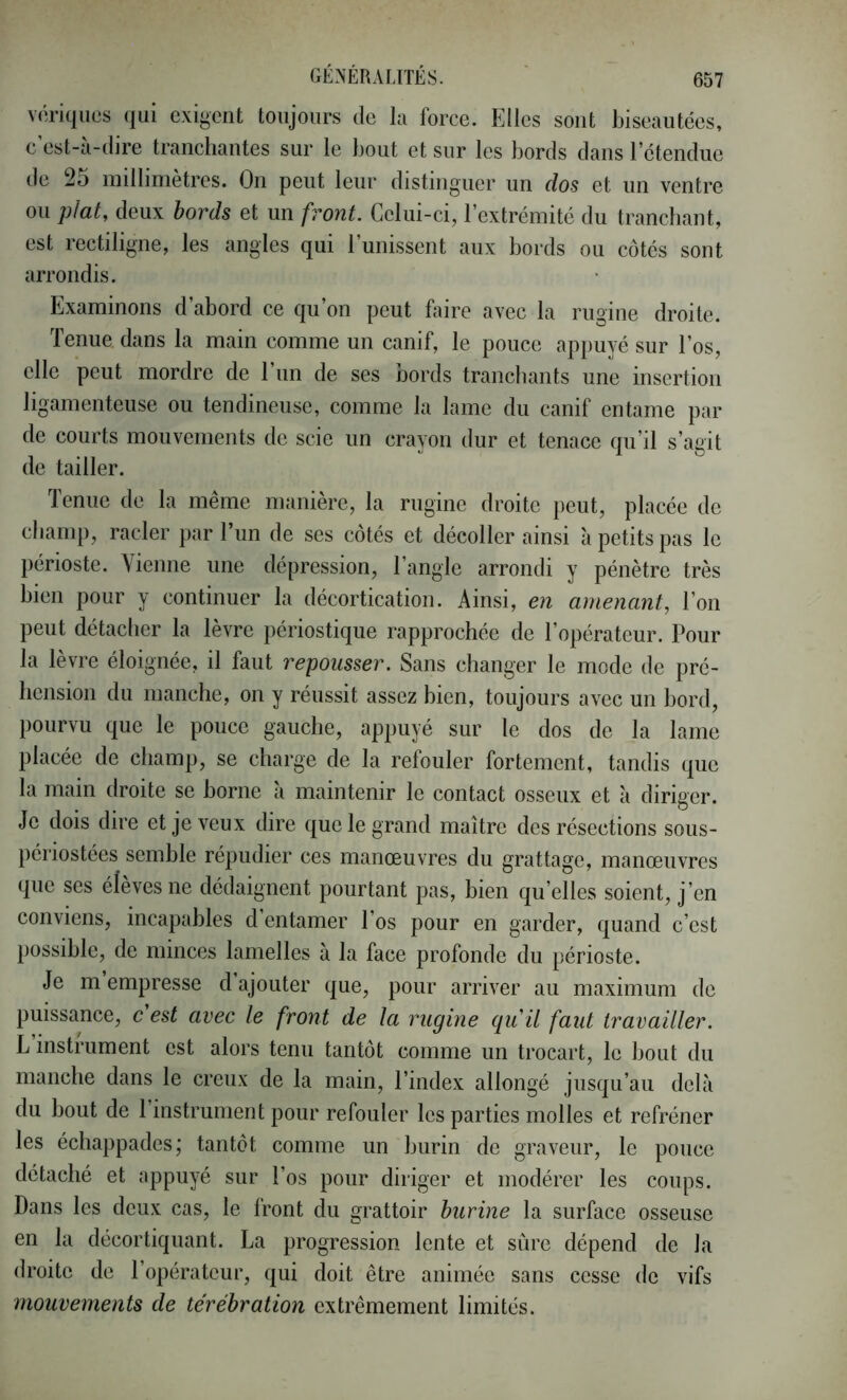 v(;riqiics qui exigent toujours de la force. Elles sont biseautées, e est-a-dire tranchantes sur le bout et sur les bords dans l’étendue tie 25 millimètres. On peut leur distinguer un dos et un ventre ou plat, deux bords et un front. Celui-ei, l’extrémité du tranchant, est rectiligne, les angles qui runissent aux bords ou côtés sont arrondis. Examinons d’abord ce qu’on peut faire avec la rugine droite. Tenue dans la main comme un eanif, le pouce appuyé sur l’os, elle peut mordre de l’iin de ses bords tranchants une insertion ligamenteuse ou tendineuse, comme la lame du canif entame par de courts mouvements de scie un crayon dur et tenace qu’il s’agit de tailler. Tenue de la même manière, la rugine droite peut, plaeée de champ, racler par 1 un de ses côtés et décoller ainsi à petits pas le périoste. Vienne une dépression, l’angle arrondi y pénètre très bien pour y continuer la décortication. Ainsi, en amenant, l’on peut détacher la lèvre périostique rapprochée de l’opérateur. Pour la lèvre éloignée, il faut repousser. Sans changer le mode de pré- hension du manche, on y réussit assez bien, toujours avec un bord, pourvu que le pouce gauche, appuyé sur le dos de la lame placée de champ, se charge de la refouler fortement, tandis que la main droite se borne à maintenir le contact osseux et à diriger. Je dois dire et je veux dire que le grand maître des résections sous- périostées semble répudier ces manœuvres du grattage, manœuvres que scs élèves ne dédaignent pourtant pas, bien qu elles soient, j’en conviens, incapables d entamer l’os pour en garder, quand c’est possible, de minces lamelles à la face profonde du périoste. Je m empresse d ajouter que, pour arriver au maximum de puissance, c est avec le front de la rugine qu ü faut travailler. L instrument est alors tenu tantôt comme un trocart, le bout du manche dans le creux de la main, l’index allongé jusqu’au delà du bout de 1 instrument pour refouler les parties molles et refréner les échappades; tantôt comme un burin de graveur, le pouce détaché et appuyé sur l’os pour diriger et modérer les coups. Dans les deux cas, le front du grattoir burine la surface osseuse en la décortiquant. La progression lente et sûre dépend de la droite de l’opérateur, qui doit être animée sans cesse de vifs mouvements de térébration extrêmement limités.