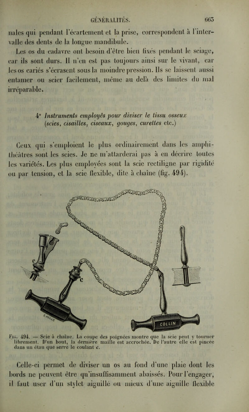 iiales qui pendant réeartement et la prise, eorrespondent à l’inter- valle des dents de la longue mandibule. Les os du cadavre ont besoin d’etre bien fixés [)endaiit le sciage, car ils sont durs. 11 n’en est pas toujours ainsi sur le vivant, car les os cariés s’écrasent sous la moindre pression. Ils se laissent aussi entamer ou scier facilement, même au delà des limites du mal irréparable. 4° Instrumejîts employés pour diviser le tissu osseux {scies, cisailles, eiseaux, youyes, curettes etc.) Cinix tliéàlres qui s’emploient le plus ordinairement dans les amplii- sont les scies. Je ne m’attarderai pas à en décrire toutes les variétés. Les plus employées sont la scie rectiligne par rigidité ou par tension, et la scie flexible, dite à cbaîne (fig. 494). Fiii. i94. — Scie à chaîne. La coupe des poignées montre que la scie peut y tourner librement. D’un bout, la deriiière maille est accrochée. De l’autre elle est pincée dans un étau que serre le coulant c. Celle-ci permet de diviser un os au fond d’une plaie dont les bords ne peuvent être (|u’insuffisamment abaissés. Pour l’engager, il faut user d’un stylet aiguillé ou mieux d’une aiguille llexible