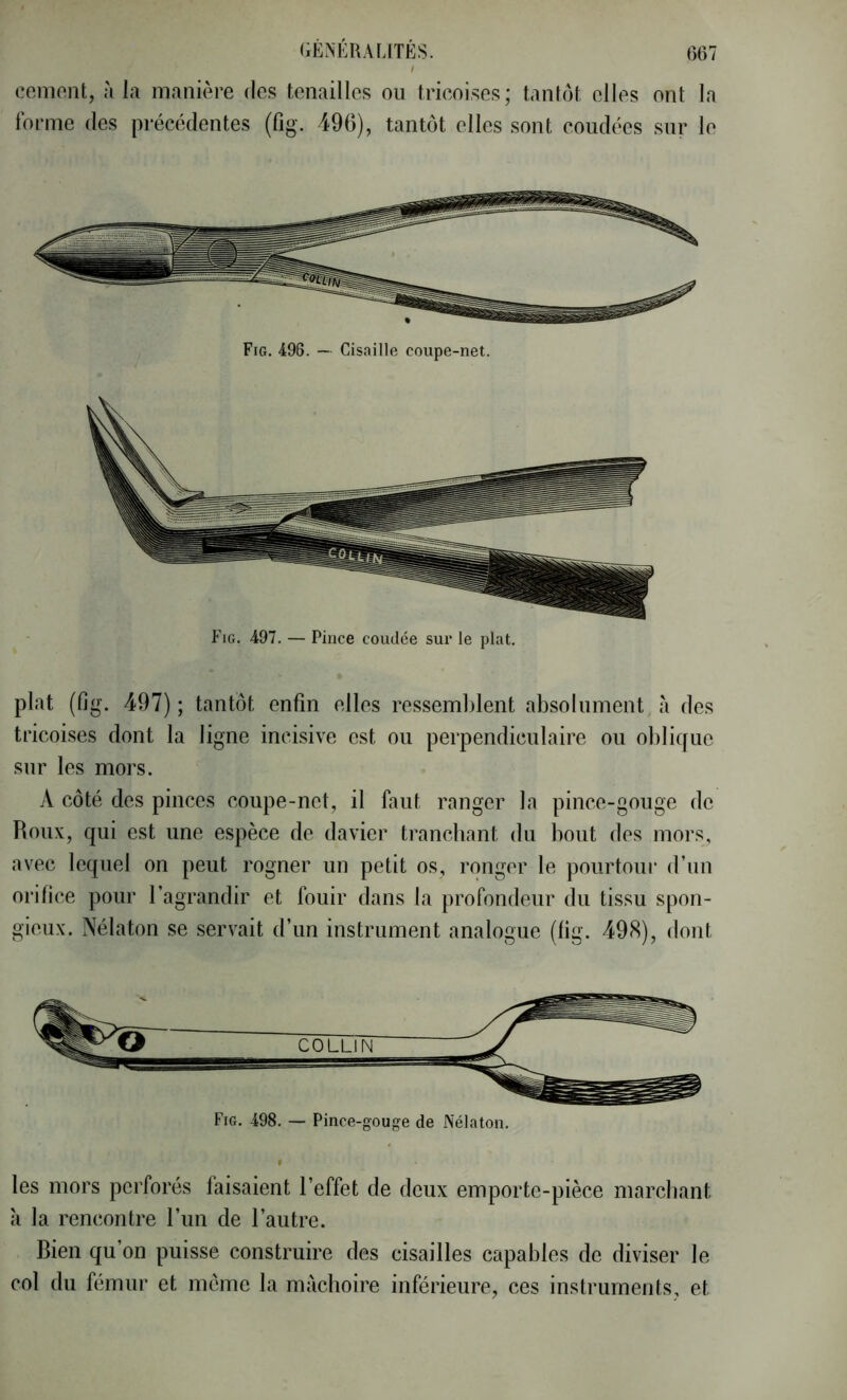 / ccmont, à la manière des tenailles ou trieoises; tantôt elles ont la Ibrme des précédentes (fig. 496), tantôt elles sont coudées sur le Fig, 498. — Cisaille coupe-net. plat (fig. 497) ; tantôt enfin elles ressemblent absolument à des trieoises dont la ligne incisive est ou perpendiculaire ou oliliquc sur les mors. A côté des pinces coupe-net, il faut ranger la pince-gouge de Roux, qui est une espèce de davier tranchant du bout des mors, avec lequel on peut rogner un petit os, ronger le pourtour d’un orifice pour l’agrandir et fouir dans la profondeur du tissu spon- gieux. Nélaton se servait d’un instrument analogue (lig. 498), dont Fig, 498. — Pince-gouf?e de Nélaton. les mors perforés faisaient l’effet de deux emporte-pièce marchant à la rencontre l’im de l’autre. Bien qu’on puisse construire des cisailles capables de diviser le col du fémur et même la mâchoire inférieure, ces instruments, et