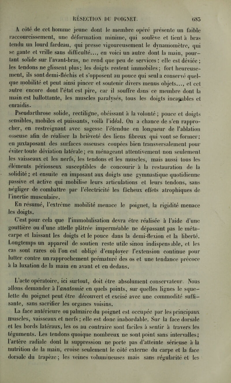 KÉSKCTION DU POIGNET- G85 A côté (Je cet homme jeune dont le membre opéré présente un faible raccourcissement, une déformation minime, qui soulève et tient à bras tendu un lourd fardeau, qui presse vigoureusement le dynamomètre, qui se gante et vrille sans difficulté..., eu voici un autre dont la main, pour- tant solide sur l’avant-bras, ne rend que peu de services : elle est déviée ; les tendons ne glissent plus; les doigts restent immobiles; fort heureuse- ment, ils sont demi-fléchis et s’opposent au pouce qui seul a conservé quel- que mobilité et peut ainsi pincer et soutenir divers menus objets..., et cet autre encore dont l’état est pire, car il souffre dans ce membre dont la main est ballottante, les muscles paralysés, tous les doigts iucajiables et enraidis. Pseudarthrose solide, rectiligne, obéissant à la volonté ; pouce et doigts sensibles, mobiles et puissants, voilà l’idéal. On a chance de s’en rappro- cher, en restreignant avec sagesse l’étendue en longueur de l’ablation osseuse afin de réaliser la brièveté des liens fibreux qui vont se former ; en juxtaposant des surfaces osseuses coupées bien transversalement pour éviter toute déviation latérale; en ménageant attentivement non seulement les vaisseaux et les nerfs, les tendons et les muscles, mais aussi tous les éléments périosseux susceptibles de concourir à la restauration de la solidité ; et ensuite en imposant aux doigts une gymnastique quotidienne passive et active qui mobilise leurs articulations et leurs tendons, sans négliger de combattre par l’électricité les fâcheux effets atrophiques do l’inertie musculaire. En résumé, l’extrême mobilité menace le poignet, la rigidité menace les doigts. C’est pour cela que l’immobilisation devra être réalisée à l’aide d’une gouttière ou d’une attelle plâtrée imperméable ne dépassant pas le méta- carpe et laissant les doigts et le pouce dans la demi-flexion et la liberté. Longtemps un appareil de soutien reste utile sinon indispensible, et les cas sont rares où l’on est obligé d’employer l’extension continue pour lutter contre un rapprochement prématuré (les os et une tendance précoce à la luxation de la main en avant et en dedans. L’acte opératoire, ici surtout, doit être absolument conservateur Nous allons demander à Vanatomie en quels points, sur quelles lignes le sque- lette du poignet peut être découvert et excisé avec une commodité suffi- sante, sans sacrifier les organes voisins. La face antérieure ou palmaire du poignet est occupée par les principaux muscles, vaisseaux et nerfs ; elle est donc inabordable. Sur la face dorsale et les bords latéraux, les os au contraire sont faciles à sentir à travers les téguments. Les tendons quoique nombreux ne sont point sans intervalles | l’artère radiale dont la suppression ne porte pas d’atteinte sérieuse à la nutrition de la main, croise seulement le côté externe du carpe et la face dorsale du traj)èze ; les veines volumineuses mais sans régularité et les