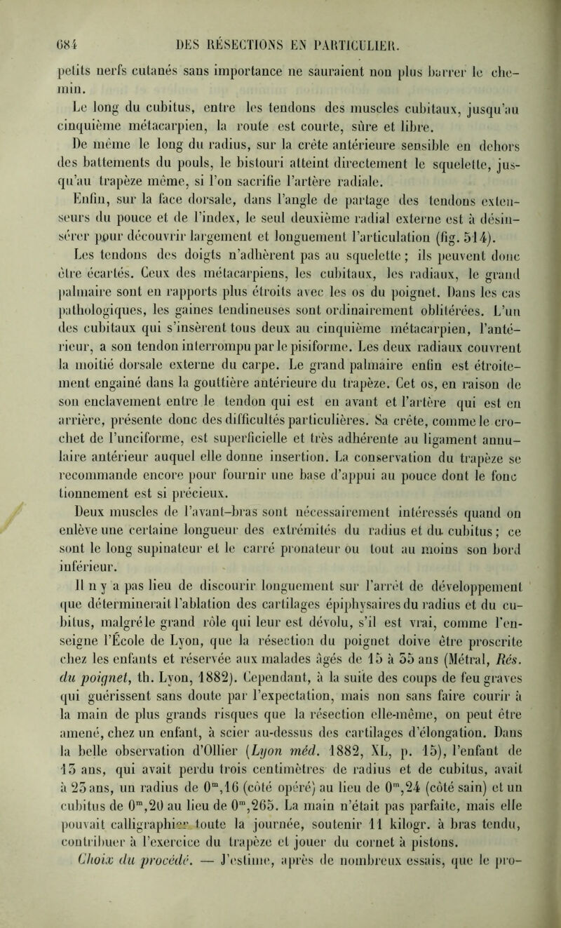 petits nerfs cutanés sans importance ne sauraient non plus barrer le che- min. Le long du cubitus, entre les tendons des muscles cubitaux, jusqu’au cinquième métacarpien, la route est courte, sûre et libre. De même le long du radius, sur la crête antérieure sensible en dehors des battements du pouls, le bistouri atteint directement le squelette, jus- qu’au trapèze même, si l’on sacrifie l’artère radiale. Enfin, sur la lace dorsale, dans l’angle de partage des tendons exten- seurs du pouce et de l’index, le seul deuxième radial externe est à désin- sérer pour découvrir largement et longuement rarticulatiou (fig. 514). Les tendons des doigts n’adhèrent pas au squelette ; ils peuvent donc être écartés. Ceux des métacarpiens, les cubitaux, les radiaux, le grand palmaire sont en rapports plus étroits avec les os du poignet. Dans les cas pathologiques, les gaines tendineuses sont ordinairement oblitérées. L’un des cubitaux qui s’insèrent tous deux au cinquième métacarpien, l’anté- rieur, a son tendon interrompu par le pisiforme. Les deux radiaux couvrent la moitié dorsale externe du carpe. Le grand palmaire enfin est étroite- ment engainé dans la gouttière antérieure du trapèze. Cet os, en raison do son enclavement entre le tendon qui est eu avant et l’artère qui est en arrière, présente donc des difficultés particulières. Sa crête, comme le cro- chet de l’unciforme, est superficielle et très adhérente au ligament annu- laire antérieur auquel elle donne insertion. La conservation du trapèze se recommande encore pour fournir nue base d’appui au pouce dont le fouc tionnement est si précieux. Deux muscles de l’avant-bras sont nécessairement intéressés quand on enlève une certaine longueur des extrémités du radius et du. cubitus ; ce sont le long supinateur et le carré proualenr ou tout au moins son bord inférieur. 11 n y a pas lieu de discourir longuement sur l’arriH de développement que déterminerait l’ablation des cartilages épiphysaires du radins et du cu- bitus, malgré le grand rôle qui leur est dévolu, s’il est vrai, comme ren- seigne l’École de Lyon, que la résection du poignet doive être proscrite chez les enfants et réservée aux malades âgés de 15 à 55 ans (Métrai, Rés. du poignet, tli. Lyon, 1882). Cependant, à la suite des coups de feu graves qui guérissent sans doute par l’expectation, mais non sans faire courir à la main de plus grands risques que la résection elle-même, on peut être amené, chez un enfant, à scier au-dessus des cartilages d’élongation. Dans la belle observation d’Ollier {Lyon méd. 1882, XL, p. 15), l’enfant de 15 ans, qui avait perdu trois centimètres de radius et de cubitus, avait à 25 ans, un radius de 0“,1G (côté opéré) au lieu de O™,24 (côté sain) et un cubitus de 0“,20 au lieu de 0“,265. La main n’était pas parfaite, mais elle pouvait calligraphi'?!’ toute la journée, soutenir 11 kilogr. à bras tendu, coutril)uer à l’exercice du tra})cze et jouei- du cornet à pistons. Choix du procédé. — J’estime, après de nombreux essais, que le pro-