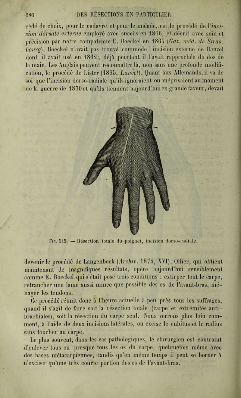 cédé de choix, pour le cadavre et pour le malade, est le procédé de Vinci- sion dorsale externe employé avec succès en 1866, et. décrit avec soin et précision par notre compatriote E. Boeckel en 1867 [Gaz. méd. de Stras- bourg). Boeckel n’avait pas trouvé commode l’incision externe de Danzel dont il avait usé en 1862; déjà pourtant il l’avait rapprochée du dos de la main. Les Anglais peuvent reconnaître là, non sans une profonde modifi- cation, le procédé de Lister (1865, Lancet). Quant aux Allemands, il va de soi que l’incision dorso-radiale qu’ils ignoraient ou méprisaient au moment delà guerre de 1870 et qu’ils tiennent aujourd’hui en grande faveur, devait Fin. 515, — Résection totale du poignet, incision doi’so-radiale. devenir le procédé de Langenbeck [Archiv. 1874, XVI). Ollier, qui obtient maintenant de magnifiques résultats, opère aujourd’hui sensiblement comme E. Boeckel qui s’était posé trois conditions : extirper tout le carpe, retrancher une lame aussi mince que possible des os de l’avant-bras, mé- nager les tendons. Ce procédé réunit donc à l’heure actuelle à peu près tous les suffrages, quand il s’agit de faire soit la résection totale (carpe et extrémités anti- brachiales), soit la résection du carpe seul. Nous verrons plus loin coin- - ment, à l’aide de deux incisions latérales, on excise le cubitus et le radius sans toucher au carpe. Le plus souvent, dans les cas pathologiques, le chirurgien est contraint d’enlever tous ou presque tous les os du carpe, quelquefois même avec des bases métacarpiennes, tandis qu’en même temps il peut se borner à n’exciser qu’une très courte portion des os de l’avant-bras.