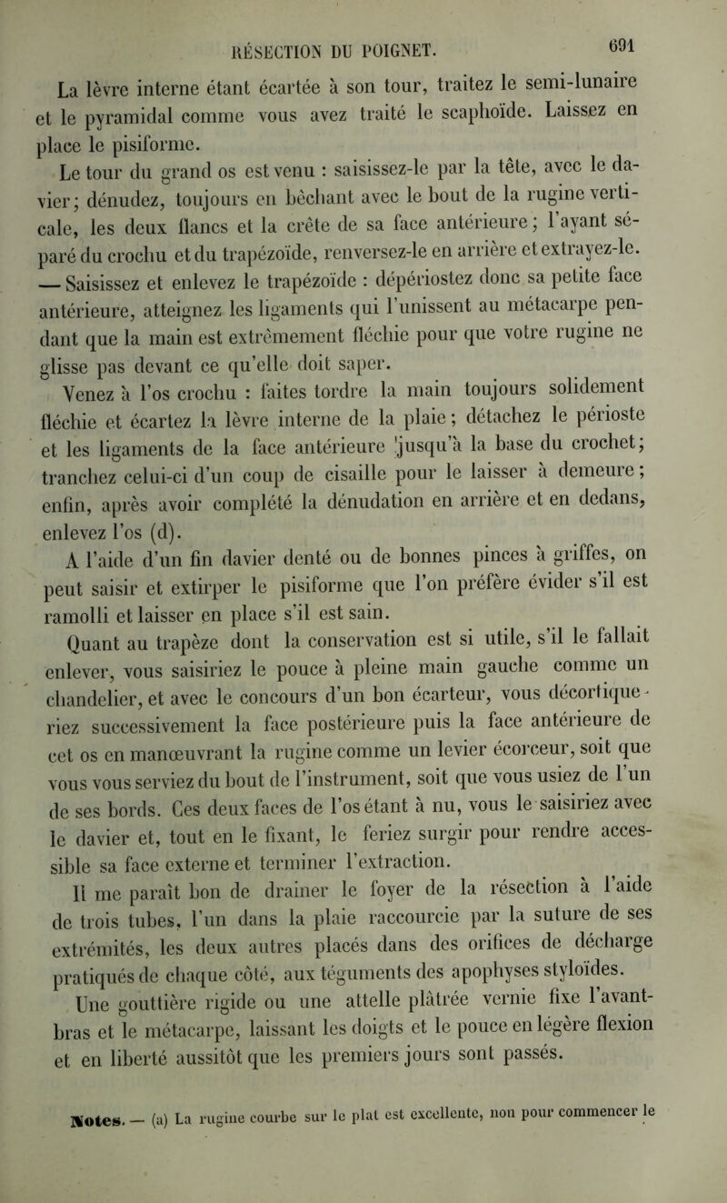 La lèvre interne étant écartée à son tour, traitez le semi-lunaiie et le pyramidal comme vous avez traité le scaphoïde. Laissez en place le pisiforme. Le tour du grand os est venu : saisissez-le par la tête, avec le da- vier; dénudez, toujours en bêchant avec le bout de la rugine verti- cale, les deux lianes et la crête de sa face antérieure ; 1 ayant sé- paré du crochu et du trapézoïde, renversez-le en arrière etextrayez-le. — Saisissez et enlevez le trapézoïde : dépériostez donc sa petite face antérieure, atteignez les ligaments c[ui 1 unissent au métacaipe pen- dant que la main est extrêmement fléchie pour que votre rugine ne glisse pas devant ce qu’elle doit saper. Venez à l’os crochu : faites tordre la main toujours solidement fléchie et écartez la lèvre interne de la plaie ; détachez le périoste et les ligaments de la face antérieure ’jusqu a la base du crochet; tranchez celui-ci d’un coup de cisaille pour le laisser à demeure ; enfin, après avoir complété la dénudation en arrière et en dedans, enlevez l’os (d). A l’aide d’un fin davier denté ou de bonnes pinces a griffes, on peut saisir et extirper le pisiforme que 1 on préféré évidei s il est ramolli et laisser en place s’il est sain. Quant au trapèze dont la conservation est si utile, s’il le fallait enlever, vous saisiriez le pouce à pleine main gauche comme un chandelier, et avec le concours d un bon écarteur, vous décortique- riez successivement la face postérieure puis la face antéiieuie de cet os en manoeuvrant la rugine comme un levier écorceur, soit que vous vous serviez du bout de 1 instrument, soit que vous usiez de 1 un de ses bords. Ces deux faces de l’os étant à nu, vous le saisiriez avec le davier et, tout en le fixant, le feriez surgir pour rendre acces- sible sa face externe et terminer l’extraction. 11 me paraît bon de drainer le foyer de la résection à l’aide de trois tubes, l’im dans la plaie raccourcie par la suture de ses extrémités, les deux autres placés dans des orifices de décharge pratiqués de chaque côté, aux téguments des apophyses styloïdes. Une gouttière rigide ou une attelle plâtrée vernie fixe l’avant- bras et le métacarpe, laissant les doigts et le pouce en légère flexion et en liberté aussitôt que les premiers jours sont passés. Wotes. - (a) La rugine courbe sur le plat est excellente, non pour commencer le