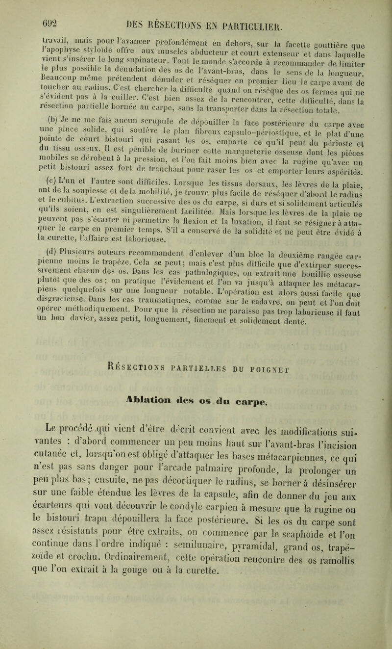 tiavai , niais pour 1 avancer profondément en dehors, sur la facette gouttière que 1 apophpe stjloiae ofire aux muscles abducteur et court extenseur et dans laquelle vient s insérer le lonpupmateur. Tout le monde s’accorde à recommander de liiniter le plus possible la dénudation des os de l’avant-bras, dans le sens de la loimueur. Beaucoup meme prétendent dénuder et réséquer en premier lieu le carpe avant de toueber au radius. C’est ebereber la difliculté quand on résèque des os fermes qui ne s évident pas a la cuiller. C’est bien assez delà rencontrer, cette difficulté, dans la resection partielle bornée au carpe, sans la transporter dans la résection totale. (b) Je ne me fais aucun scrupule de dépouiller la face postérieure du carpe avec une pince solide, qui soulève le plan fibreux capsulo-périostique, et le plat d’une pointe de court bistouri qui rasant les os, emporte ce qu’il peut du périoste et U issu ossmx. 11 est pénible de buriner cette marqueterie osseuse dont les pièces mobiles se dérobent à la pression, et Ton fait moins bien avec la rugine qu’avec un petit bistouri assez fort de tranchant pour raser les os et emporter leurs asjiérités. (c) L un et l’autre sont dilficiles. Lorsque les tissus dorsaux, les lèvres de la plaie ont de la souplesse et de la mobilité, je trouve plus facile de réséquer d’abord le radius et le cubitus. L’extraction successive des os du carpe, si durs et si solidement articulés qu ils soient, en est singulièrement facilitée. Mais lorsque les lèvres de la plaie ne peuvent pas s’écarter ni permettre la flexion et la luxation, il faut se résigner à atta- quer le carpe en premier temps. S’il a conservé de la solidité et ne peut être évidé à la xnirette, l’affaire est laborieuse. (d) Plusieurs auteurs recommandent d’enlever d’un bloc la deuxième raimée car- pienne moins le trapèze. Cela se peut; mais c’est plus difficile que d’extirper^succes- siveinent chacun des os. Dans les cas pathologiques, on extrait une bouillie osseuse plutôt que des os; on pratique l’évidement et l’on va jusqu’à attaquer les métacar- piens quelquefois sur une longueur notable. L’opération est alors aussi facile que disgracieuse. Dans les cas traumatiques, comme sur le cadavre, on peut et l’on doit opérer méthodiquement. Pour que la résection ne paraisse pas trop laborieuse il faut un bon davier, assez petit, longuement, finement et solidement denté. Résections partielles du poignet Ablation des os dii eai*pe. Le piocede .c|Ui vient d être décrit convient avec les inodificutions sui- vantes : d’abord commencer un peu moins luiut sur l’avant-bras l’incision cutanée et, lorsqu’on est obligé d’attaquer les bases métacarpiennes, ce qui n’est pas sans danger pour l’arcade palmaire profonde, la prolonger un peu plus bas; ensuite, ne pas décortiquer le radius, se bornera désinsérer sur une faible étendue les lèvres de la capsule, afin de donner du jeu aux écarteurs qui vont découvrir le condyle carpien à mesure que la rugine ou le bistouri trapu dépouillera la face postérieure. Si les os du carpe sont assez résistants pour être extraits, on commence par le scaphoïde et l’on continue dans Tordre indiqué : semilunaire, pyramidal, grand os, trapé- zoïde et crochu. Ordinairement, cette opération rencontre des os ramollis que Ton extrait à la gouge ou à la curette.