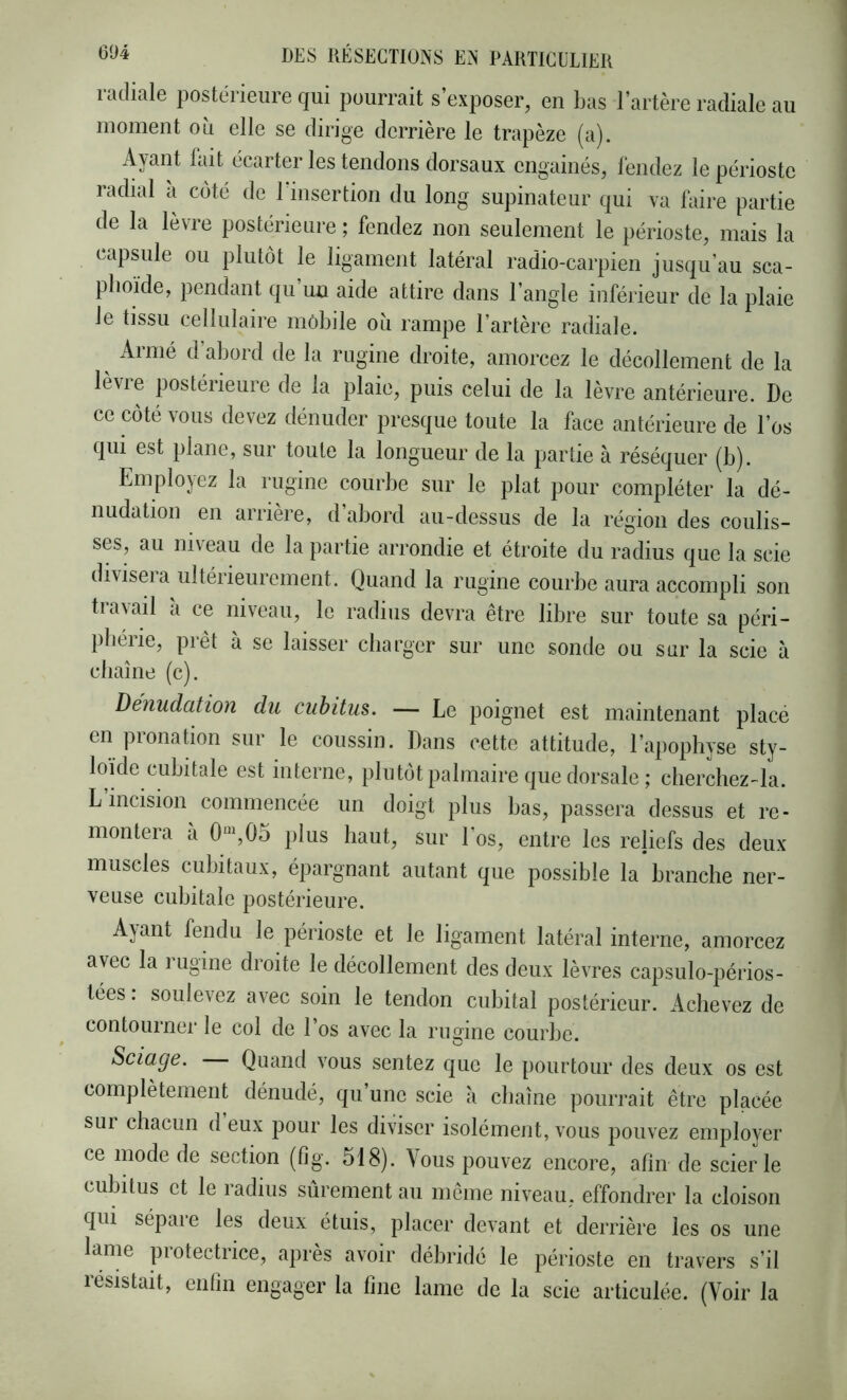 radiale postérieure qui pourrait s’exposer, en l)as l’artère radiale au moment où elle se dirige derrière le trapèze (a). Ayant lait écarter les tendons dorsaux engainés, léndez le périoste radial a coté de l’insertion du long supinateur qui va Taire partie de la lèvre postérieure ; fendez non seulement le périoste, mais la capsule ou plutôt le ligament latéral radio-carpien jusqu’au sca- phoïde, pendant qu’un aide attire dans l’angle inférieur de la plaie le tissu cellulaire mobile où rampe l’artère radiale. ^ Armé d’abord de la rugine droite, amorcez le décollement de la lèvre postérieure de la plaie, puis celui de la lèvre antérieure. De ce côté vous devez dénuder presque toute la face antérieure de l’os qui est plane, sur toute la longueur de la partie à réséquer (b). Employez la rugine courbe sur le plat pour compléter la dé- nudation en arriéré, d abord au-dessus de la région des coulis- ses, au ni\eau de la partie arrondie et étroite du radius que la scie diviseia ultéiieurement. Quand la rugine courbe aura accompli son travail à ce niveau, le radius devra être libre sur toute sa péri- phérie, prêt à se laisser charger sur une sonde ou sur la scie à chaîne (c). Dénudation du cubitus. — Le poignet est maintenant placé en pronation sur le coussin. Dans cette attitude, l’apophyse sty- loïde cubitale est interne, plutôt palmaire que dorsale ; cherchez-la. L incision commencée un doigt plus bas, passera dessus et re- montera à 0“,05 plus haut, sur l’os, entre les rejiefs des deux muscles cubitaux, épargnant autant que possible la branche ner- veuse cubitale postérieure. Ayant fendu le périoste et le ligament latéral interne, amorcez avec la rugine droite le décollement des deux lèvres capsulo-périos- tees. soulevez avec soin le tendon cubital postérieur. Achevez de contourner le col de l’os avec la rugine courbe. Sciage. Quand vous sentez que le pourtour des deux os est complètement dénudé, qu une scie à chaîne pourrait être placée sui chacun d eux pour les diviser isolément, vous pouvez employer ce mode de section (fig. 518). Vous pouvez encore, afin de scierie cubitus et le radius sûrement au même niveau, effondrer la cloison qui sépaie les deux étuis, placer devant et derrière les os une lame |irotectrice, après avoir débridé le périoste en travers s’il résistait, enfin engager la fine lame de la scie articulée. (Voir la