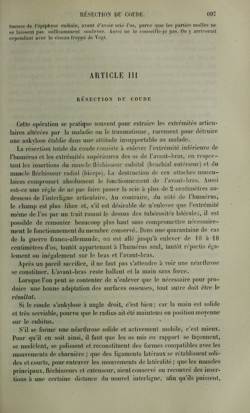 luensc (le rt'piphy.se radiale, avant d’avoir .sci('; l’os, i)arce que les parties molles ne se laissent pas sulTisamment soulever. Aussi ne le conseill(>je pas. On y arriverait cependant avec le ciseau fraj^pé de Vogt. ARTICLE III RESECTION DU COUDE (^elto opération so pratique souvent pour extraire les extrémités articu- laires altérées par la maladie ou le traumatisme , rarement pour détruire une ankylosé établie dans une attitude insupportable au malade. La résection totale du coude consiste à enlever l’extrémité inférieure de l’humérus et les extréinités supérieures des os de Uavant-bras, en respec- tant les insertions du muscle lléchisseur cubital (bracbial antérieur) et du muscle fléchisseur radial (biceps). La destruction de ces attaches muscu- laires compromet absolument le fonctionnement de l’avant-bras. Aussi est-ce une règle de ne pas faire passer la scie à plus de 2 centimètres au- dessous de l’interligne articulaire. Au contraire, du côté de l’humérus, le champ est plus libre et, s’il est désirable de n’enlever que l’extrémité même de l’os par un trait rasant le dessus des tubérosités latérales, il est possible de remonter beaucoup plus haut sans compromettre nécessaire- ment le fonctionnement du membre conservé. Dans une quarantaine de cas de la guerre franco-allemande, ou est allé jusqu’à enlever de iO à 18 centimètres d’os, tantôt appartenant à l’humérus seul, tantôt répai tis éga- lement ou inéajalement sur le bras et l’avant-bras. Après un pareil sacrifice, il ne faut pas s’attendre à voir une néarthrose se constituer. L’avant-bras reste ballant et la main sans force. Lorsque l’on peut se contenter de n’enlever que le nécessaire pour pro- duire une bonne adaptation des surfaces osseuses, tout autre doit être le résullat. Si le coude s’ankylose à angle droit, c’est bien; car la main est solide et très serviable, pourvu que le radius aiUété maintenu en position moyenne sur le cubitus. ' S’il se forme une néarthrose solide et activement mobile, c’est mieux. Pour qu’il en soit ainsi, il faut que les os mis en rapport se façonnent, se modèlent, se polissent et reconstituent des formes compatibles avec les mouvements de charnière ; que des ligaments latéraux se rétablissent soli- des et courts, pour entraver les mouvements de latéralité ; que les muscles principaux, fléchisseurs et extenseur, aient conservé ou recouvré des inser- tions à une certaine distance du nouvel interligne, afin qu’ils puissent.