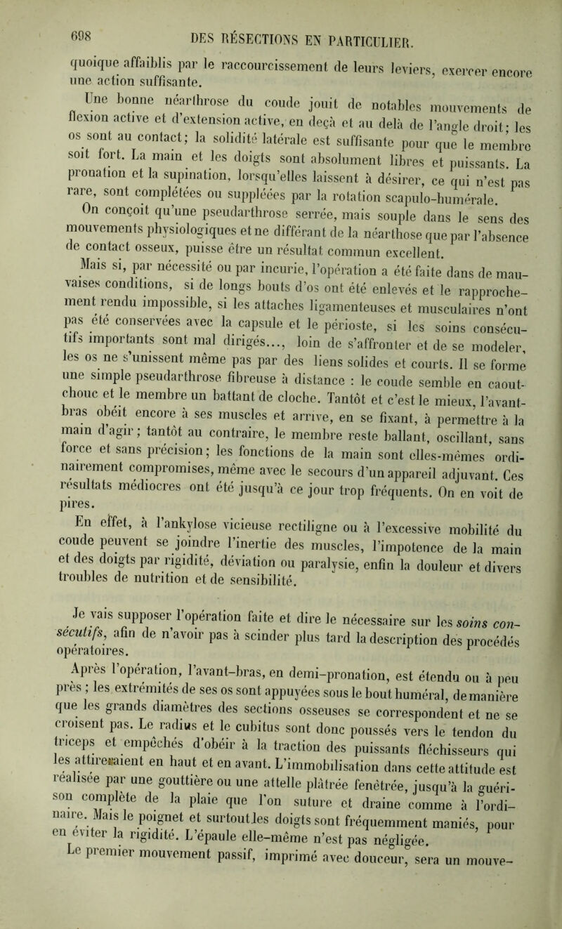 quoique affaiblis par le raccourcissemenl de leurs leviers, evercer enrore une action suffisante. Une bonne néarlhrose du coude jouit de notables inouvements de flexion active et d’extension active, en deçà et au delà de l’angle droit* les os sont au contact; la solidité latérale est suffisante pour que le membre soit fort. La main et les doigts sont absolument libres et puissants La pronation et la supination, lorsqu’elles laissent à désirer, ce qui n’est pas rare, sont complétées ou suppléées par la rotation scapulo-humérale. On conçoit qu’une pseudarthrose serrée, mais souple dans le sens des mouvements physiologiques et ne différant de la néarthose que par l’absence de contact osseux, puisse être un résultat commun excellent. Mais si, par nécessité ou par incurie, l’opération a été faite dans de mau- vaises conditions, si de longs bouts d’os ont été enlevés et le rapproche- ment rendu impossible, si les attaches ligamenteuses et musculaires n’ont pas été conservées avec la capsule et le périoste, si les soins consécu- tifs importants sont mal dirigés..., loin de s’affronter et de se modeler les os ne s’unissent même pas par des liens solides et courts. Il se forme une simple pseudarthrose fibreuse à distance : le coude semble en caout- chouc et le membre un battant de cloche. Tantôt et c’est le mieux, l’avant- bras obéit encore a ses muscles et arrive, en se fixant, à permettre à la main d’agir; tantôt au contraire, le membre reste ballant, oscillant, sans force et sans précision; les fonctions de la main sont elles-mêmes ordi- nairemeat compromises, même avec le secours d’un appareil adjuvant. Ce.s résultats médiocres ont été jusqu’à ce jour trop fréquents. On eu voit de pires. En effet, à l’ankylose vicieuse rectiligne ou à l’excessive mobilité du coude peuvent se joindre l’inertie des muscles, l’impotence delà main et des doigts par rigidité, déviation ou paralysie, enfin la douleur et divers troubles de nutrition et de sensibilité. Je vais supposer 1 opération faite et dire le nécessaire sur \e& soins con- secutifs, afin de n’avoir pas à scinder plus tard la description des procédés opératoires. ^ Après 1 opération, l’avant-bras, en demi-pronation, est étendu ou à peu près ; les extrémités de ses os sont appuyées sous le bout huméral, de manière que les grands diamètres des sections osseuses se correspondent et ne se croisent pas. Le radius et le cubitus sont donc poussés vers le tendon du triceps et empêchés d’obéir à la traction des puissants fléchisseurs qui es attiresaieut en haut et en avant. L’immobilisation dans cette attitude est reahsee par une gouttière ou une attelle plâtrée fenêtrée, jusqu’à la guéri- son complété de la plaie que l’on suture et draine comme à l’ordi- naire. Mais le poignet et surtout les doigts sont fréquemment maniés, pour en éviter la rigidité. L’épaule elle-même n’est pas négligée. e piemier mouvement passif, imprimé avec douceur, sera un mouve-