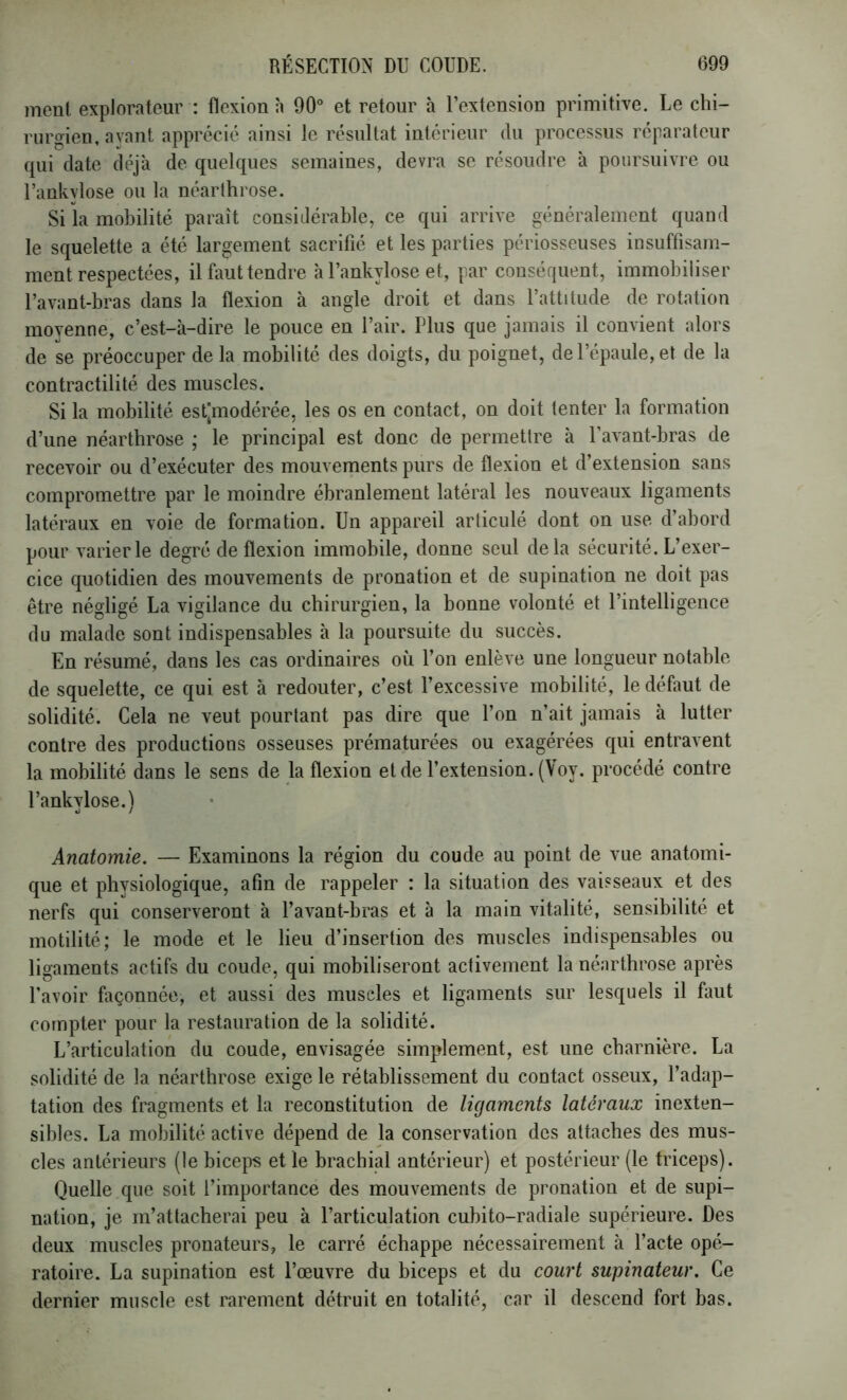 ment explorateur : flexion h 90° et retour à l’extension primitive. Le chi- rurgien, ayant apprécié ainsi le résultat intérieur du processus réparateur qui date déjà de quelques semaines, devra se résoudre à poursuivre ou l’ankylose ou la néarihrose. Si la mobilité paraît considérable, ce qui arrive généralement quand le squelette a été largement sacrifié et les parties périosseuses insuffisam- ment respectées, il faut tendre à Uankylose et, par consécpient, immobiliser l’avant-bras dans la flexion à angle droit et dans l’attitude de rotation moyenne, c’est-à-dire le pouce en l’air. Plus que jamais il convient alors de se préoccuper de la mobilité des doigts, du poignet, de l’épaule, et de la contractilité des muscles. Si la mobilité est[modérée, les os en contact, on doit tenter la formation d’une néarthrose ; le principal est donc de permettre à l’avant-bras de recevoir ou d’exécuter des mouvements purs de flexion et d’extension sans compromettre par le moindre ébranlement latéral les nouveaux ligaments latéraux en voie de formation. Un appareil articulé dont on use d’abord pour varier le degré de flexion immobile, donne seul delà sécurité. L’exer- cice quotidien des mouvements de pronation et de supination ne doit pas être négligé La vigilance du chirurgien, la bonne volonté et l’intelligence du malade sont indispensables à la poursuite du succès. En résumé, dans les cas ordinaires où l’on enlève une longueur notable de squelette, ce qui est à redouter, c’est l’excessive mobilité, le défaut de solidité. Cela ne veut pourtant pas dire que l’on n’ait jamais à lutter contre des productions osseuses prématurées ou exagérées qui entravent la mobilité dans le sens de la flexion et de l’extension. (Voy. procédé contre l’ankylose.) Anatomie. — Examinons la région du coude au point de vue anatomi- que et physiologique, afin de rappeler : la situation des vaisseaux et des nerfs qui conserveront à l’avant-bras et à la main vitalité, sensibilité et motilité; le mode et le lieu d’insertion des muscles indispensables ou ligaments actifs du coude, qui mobiliseront activement la néarthrose après l’avoir façonnée, et aussi des muscles et ligaments sur lesquels il faut compter pour la restauration de la solidité. L’articulation du coude, envisagée simplement, est une charnière. La solidité de la néarthrose exige le rétablissement du contact osseux, l’adap- tation des fragments et la reconstitution de ligaments latéraux inexten- sibles. La mobilité active dépend de la conservation des attaches des mus- cles antérieurs (le biceps et le brachial antérieur) et postérieur (le triceps). Quelle que soit l’importance des mouvements de pronation et de supi- nation, je m’attacherai peu à l’articulation cubito-radiale supérieure. Des deux muscles pronateurs, le carré échappe nécessairement à l’acte opé- ratoire. La supination est l’œuvre du biceps et du court supinateur. Ce dernier muscle est rarement détruit en totalité, car il descend fort bas.