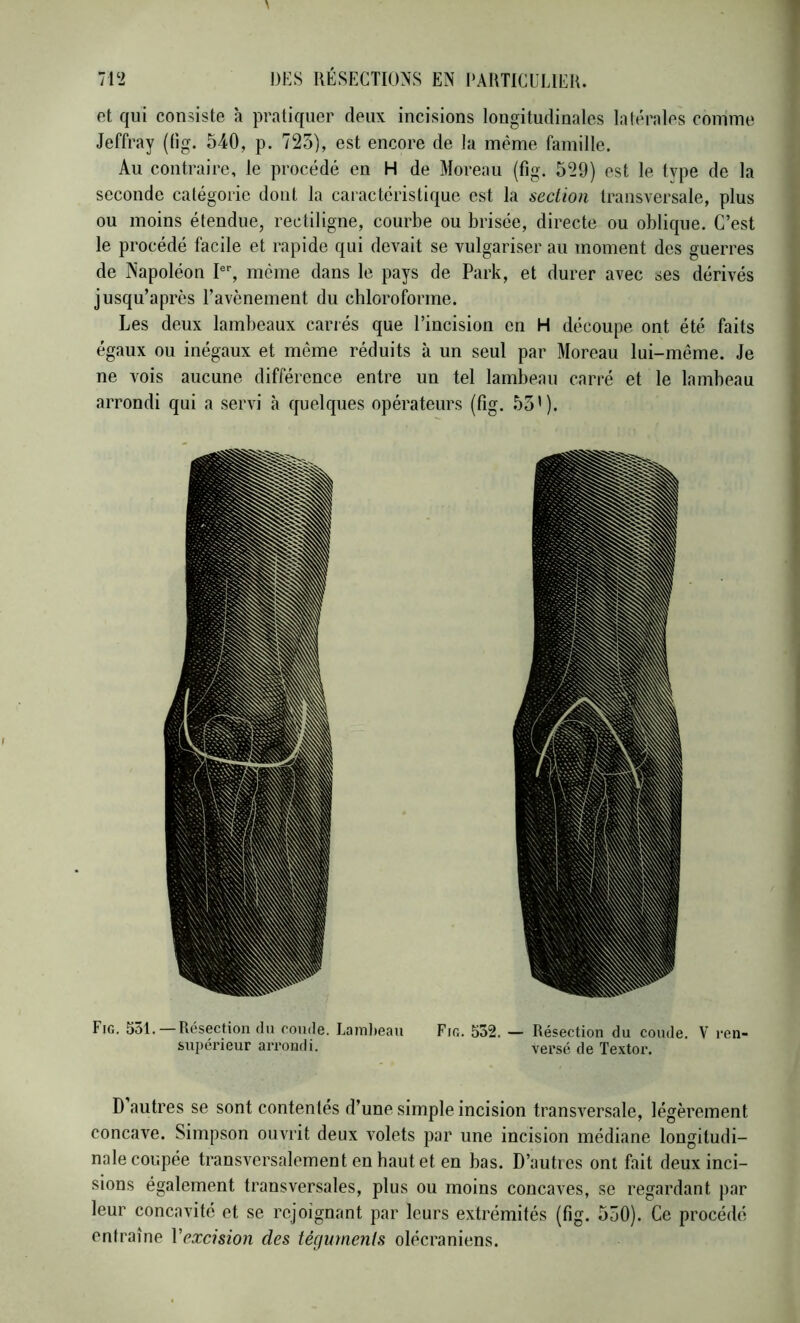 et qui consiste à pratiquer deux incisions longitudinales latérales comme Jeffray (lig. 540, p. 723), est encore de la même famille. Au contraire, le procédé en H de Moreau (fig. 529) est le type de la seconde catégorie dont la caractéristique est la section transversale, plus ou moins étendue, rectiligne, courbe ou brisée, directe ou oblique. C’est le procédé facile et rapide qui devait se vulgariser au moment des guerres de Napoléon P, même dans le pays de Park, et durer avec ses dérivés jusqu’après l’avènement du chloroforme. Les deux lambeaux cariés que l’incision en H découpe ont été faits égaux ou inégaux et même réduits à un seul par Moreau lui-même. Je ne vois aucune différence entre un tel lambeau carré et le lambeau arrondi qui a servi à quelques opérateurs (fig. 53'). Fig. 531. —Résection dn coude. LamJieau Fio. 532. — Résection du coude. V ren- siijiérieur arrondi. versé de Textor. D autres se sont contentés d’une simple incision transversale, légèrement concave. Simpson ouvrit deux volets par une incision médiane longitudi- nale coupée transversalement en haut et en bas. D’autres ont fait deux inci- sions également transversales, plus ou moins concaves, se regardant par leur concavité et se rejoignant par leurs extrémités (fig. 530). Ce procédé entraîne Vexcision des téguments olécraniens.