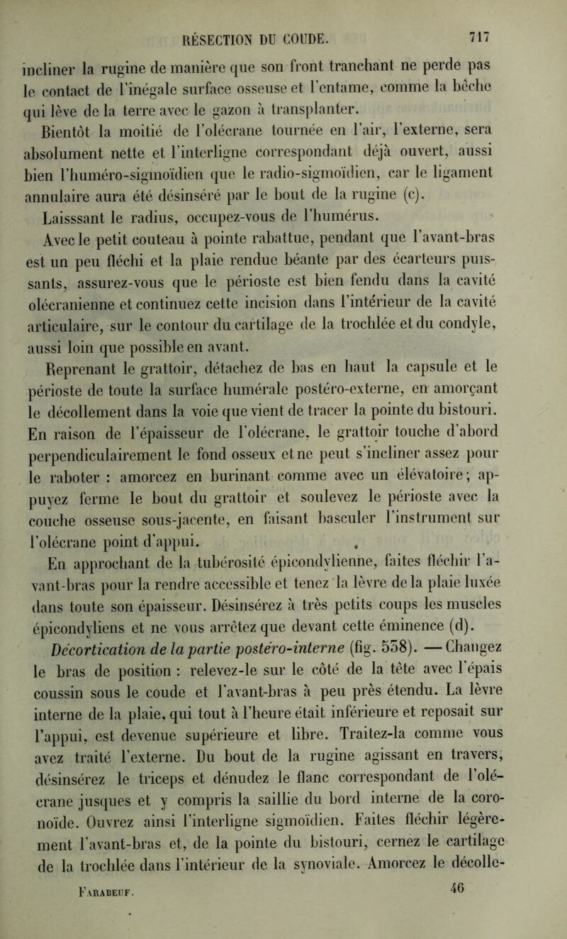 incliner la riigine de manière que son front tranchant ne perde pas le contact de rinégale surface osseuse et l’entame, comme la bêche qui lève de la terre avec le gazon à transplanter. Bientôt la moitié de l’olécrane tournée en l’air, l’externe, sera absolument nette et l’interligne correspondant déjà ouvert, aussi bien t’buméro-sigmoïdien que le radio-sigmoïdien, car le ligament annulaire aura été désinséré par le bout de la rugine (c). Laisssant le radius, occupez-vous de riiumérus. Avec le petit couteau à pointe rabattue, pendant que l’avant-bras est un peu fléchi et la plaie rendue béante par des écarteurs puis- sants, assurez-vous que le périoste est bien fendu dans la cavité olécranienne et continuez cette incision dans l’intérieur de la cavité articulaire, sur le contour du cartilage de la trocblée et du condyle, aussi loin que possible en avant. Reprenant le grattoir, détachez de bas en haut la capsule et le périoste de toute la surface humérale postéro-externe, en amorçant le décollement dans la voie que vient de tracer la pointe du bistouri. En raison de l’épaisseur de l’olécrane, le grattoir touche d’abord perpendiculairement le fond osseux et ne peut s’incliner assez poul- ie raboter : amorcez en burinant comme avec un élévatoire; ap- puyez ferme le bout du grattoir et soulevez le périoste avec la couche osseuse sous-jacente, en faisant basculer 1 instrument sur l’olécrane point d’appui. En approchant de la tubérosité épicondylienne, faites fléchir l’a- vant-bras pour la rendre accessible et tenez*la lèvre delà plaie luxée dans toute son épaisseur. Désinsérez à très petits coups les muscles épicondyliens et ne vous arrêtez que devant cette éminence (d). Décortication de la partie postéro-interne (fig. 558). —Changez le bras de position ; relevez-le sur le côté de la tête avec 1 épais coussin sous le coude et l’avant-bras à peu près étendu. La lèvre interne de la plaie, qui tout à l’heure était inférieure et reposait sur l’appui, est devenue supérieure et libre. Traitez-la comme vous avez traité l’externe. Du bout de la rugine agissant en travers, désinsérez le triceps et dénudez le flanc correspondant de l’olé- crane jusques et y compris la saillie du bord interne de la coro- noïde. Ouvrez ainsi l’interligne sigmoïdien. Faites fléebir légère- ment l’avant-bras et, de la pointe du bistouri, cernez le cartilage de la trocblée dans l’intérieur de la synoviale. Amorcez le décolle- 46 Earabeuf.