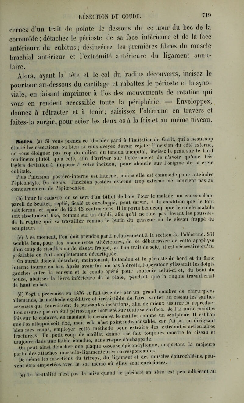 cernez d’un trait de pointe le dessous du cc-tour du bec de la coronoïde ; détachez le périoste de sa face inférieure et de la face antérieure du cubitus; désinsérez les premières libres du muscle brachial antérieur et l’extrémité antérieure du ligament annu- laire. Alors, ayant la tête et le col du radius découverts, incisez le pourtour au-dessous du cartilage et rabattez le périoste et la syno- viale, en faisant imprimer à l’os des mouvements de rotation qui vous en rendent accessible toute la périphérie. — Enveloppez, donnez à rétracter et à tenir; saisissez l’olécrane en travers et faites-la surgir, pour scier les deux os à la fois et au même niveau. IHotes. (a) Si vous prenez ce dernier parti à l’imitation de Gurlt, cjui a beaucoup étudié les résections, ou bien si vous croyez devoir rejeter l’iucision du cote externe, ne vous éloignez pas trop du milieu du tendon tricipital, incisez la peau sur le boid tendineux plutôt qu’à côté, afin d’arriver sur l’olécrane et de n’avoir qu’une très légère déviation à imposer à votre incision, pour aboutir sur l’origine de la crête cubitale. • i Plus l’incision postéro-interne est interne, moins elle est commode pour atteindre l’épicondyle. De même, l’incision postéro-exteriie trop externe ne convient pas au contournement de l'épitrochlée. (b) Pour le cadavre, on se sert d’un billot de bois. Pour le malade, un coussin d ap- pareil de Scultet, replié, ficelé et enveloppé, peut servir, à la condition que le tout soit ferme et épais de 12 à 15 centimètres. Il importe beaucoup que le coude malade soit absolument fixé, comme sur un établi, afin qu’il ne fuie pas devant les poussées de la rugine qui va travailler comme le burin du graveur ou le ciseau frappe du sculpteur. ' (c) A ce moment, l’on doit prendre parti relativement à la section de l'olécrane. S il semble bon, pour les manœuvres ultérieures, de se débarrasser de cette apophyse d’un coup de cisailles ou de ciseau frappé, ou d’un trait de scie, il est nécessaire qu au nréalable on l’ait complètement décortiquée. , , , « On aui’ait donc à détacher, maintenant, le tendon et le périoste du bord et du flanc interne tourné en bas. Après avoir fait un pas à droite, l’operateur glisserait les doigts o-auches entre le coussin et le coude opéré pour soutenir celui-ci et, du bout du pouce, abaisser la lèvre inférieure de la plaie, pendant que la rugine travaillerait de haut en bas. (dl Vo^t a préconisé en 1876 et fait accepter par un grand nombre de chirurgiens allemands la méthode expéditive et irrésistible de faire sauter au ciseau les saillies osseuses qui fournissent de puissantes insertions, afin de mieux assurer la reproduc- tion osseuse par un étui périostique incrusté sur toute sa surface. Je 1 ai imite maintes fois sur le cadavre, en maniant le ciseau et le maillet comme un sculpteur. Il est bon que l’os attaqué soit fixé, mais cela n’est point indispensable, car j’ai pu, en dirigeant bien mes coups, employer cette méthode pour extraire des extrémités articulaires fracturées. Un • petit coup de maillet donné sec fait toujours mordre le ciseau et toujours dans une faible étendue, sans risque d’écbappade. On peut ainsi détacher une plaque osseuse épicondylienne, emportant la majeure nartie des attaches musculo-ligamenteuses correspondantes. De même les insertions du triceps, du ligament et des muscles epitrocbleens, peu- vent être emportées avec le sol même où ejles sont enracinées. (e) La brutalité n’est pas de mise quand le périoste en sève est peu adhèrent au