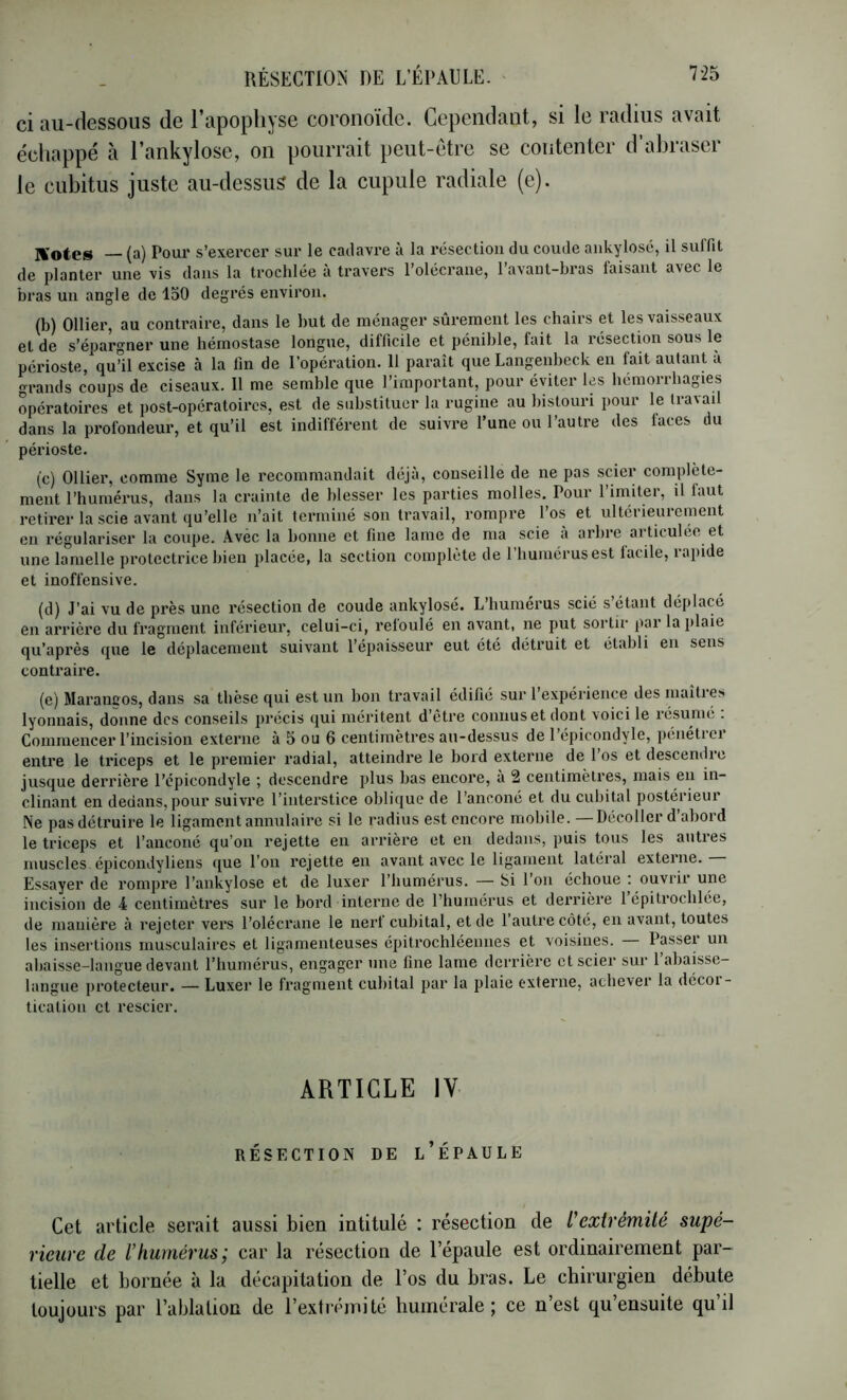 ci au-dessous de l’apophyse coronoïde. Cependant, si le radius avait échappé à l’ankylose, on pourrait peut-être se contenter d’abraser le cubitus juste au-dessus de la cupule radiale (e). — (a) Pour s’exercer sur le cadavre à la résection du coude ankylosé, il suffit de planter une vis dans la troclilée à travers l’olécrane, l’avant-bras faisant avec le bras un angle de 150 degrés environ. (b) Ollier, au conUaire, dans le but de ménager sûrement les chairs et les vaisseaux et de s’épargner une hémostase longue, difficile et pénible, fait la réseetmn sous le périoste, qu’il excise à la lin de l’opération. 11 paraît que Langenbeck en fait autant à grands coups de ciseaux. Il me semble que l’important, pour éviter les hémorrhagies opératoires et post-opératoires, est de substituer la rugine au bistouri pour le travail dans la profondeur, et qu’il est indifférent de suivre l’une ou l’autre des faces du périoste. (c) Ollier, comme Syme le recommandait déjà, conseille de ne pas sder complète- ment l’huméi-us, dans la crainte de blesser les parties molles. Pour l’imiter, il faut retii’er la scie avant qu’elle n’ait terminé son travail, rompre l’os et ultérieurement en régulariser la coupe. Avec la bonne et fine lame de ma scie a arbre articulée et une lamelle protectrice bien placée, la section complète de l’humérus est lacile, rapide et inoffensive. (d) J’ai vu de près une résection de coude ankylosé. L’humérus scié s étant déplacé en arrière du fragment inférieur, celui-ci, refoulé en avant, ne put sortir par la plaie qu’après que le déplacement suivant l’épaisseur eut été détruit et établi en sens contraire. (e) Marancos, dans sa thèse qui est un bon travail édifié sur l’expérience des maîtres lyonnais, donne des conseils jirécis qui méritent d etre connus et dont voici le lésunié . Commencer l’incision externe à 5 ou 6 centimètres au-dessus de 1 épicondyle, péiiétiei entre le triceps et le premier radial, atteindre le bord externe de 1 os et descendie jusque derrière l’épicondyle ; descendre plus bas encore, a 2 centimètres, mais eu in- clinant en dedans, pour suivre l’interstice oblique de l’anconé et du cubital postérieur Ne pas détruire le ligament annulaire si le radius est encore mobile. — Décoller d’abord le triceps et l’auconé qu’on rejette en arrière et en dedans, puis tous les autres muscles épicondyliens <[ue l’on i*ejette en avant avec le ligament latéral externe. Essayer de rompi’e l’ankylose et de luxer l’humérus. — Si l’on échoue c ouvrir une incision de 4 centimètres sur le bord interne de l’humérus et derrière 1 épitrochlée, de manière à rejeter vers l’olécrane le nerf cuhital, et de 1 autre côté, en avant, toutes les insertions musculaires et ligamenteuses épitrochléennes et voisines. Passer un abaisse-langue devant l’humérus, engager une fine lame derrière et scier sur l’ahaisse- laiigue protecteur. — Luxer le fragment cubital par la plaie externe, achever la décoi - tication et rescier. ARTICLE IV RÉSECTION DE l’ÉPAULE Cet article serait aussi bien intitulé : résection de l'extrémité supé- rieure de lhumérus; car la résection de l’épaule est ordinairement par- tielle et bornée à la décapitation de l’os du bras. Le chirurgien débute toujours par l’ablation de l’extrémité humérale; ce n’est qu’ensuite qu’il