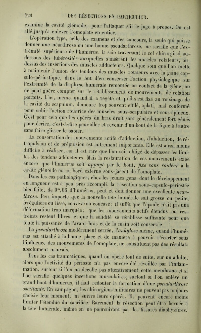 examine la cavité glénoide, pour l’attac[iier s’il le juge à propos. On est allé jusqu’à enlever l’omoplate en entier. L’opération type, celle des examens et des concours, la seule qui puisse donner une néarthrose ou une bonne pseudarthrose, ne sacrifie que l’ex- trémité supérieure de l’humérus, la scie traversant le col chirurgical au- dessous des tubérosités auxquelles s’insèrent les muscles rotateurs, au- dessus des insertions des muscles adducteurs. Quelque soin que l’on mette a maintenir l’union des tendons des muscles rotateurs avec la gaine cap- sulo-périostique, dans le but d’en conserver l’action physiologique sur l’extrémité de la diaphyse humérale remontée au contact de la glène, on ne peut guère compter sur le rétablissement de mouvements de rotation paifaits. L os, même quand il a végété et qu’il s’est fixé au voisinage de la cavité du scapulum, demeure trop souvent effilé, aplati, mal conformé pour subir l’action rotatrice des muscles sous-scapulaire et sous-épineux. C’est pour cela que les opérés du bras droit sont généralement fort génés pour écrire, c’est-à-dire pour aller et revenir d’un bout de la ligne à l’autre sans faire glisser le papier. La conservation des mouvements actifs d’adduction, d’abduction, de ré- tropulsion et de prépulsion est autrement importante. Elle est aussi moins difficile a réaliser, car il est rare que l’on soit obligé de dépasser les limi- tes des tendons adducteurs. Mais la restauration de ces mouvements exige encore que riiumérus soit appuyé par le bout, fixé sans raideur à la cavité glénoïde ou au bord externe sous-jacent de l’omoplate. Dans les cas pathologiques, chez les jeunes gens dont le développement en longueui est a peu j)rès accompli, la résection sous-capsulo-périostée bien faite, de 0 ,0b d humérus, peut et doit donner une excellente uéar— throse. Peu importe que la nouvelle tète humérale soit grosse ou petite. Il 1 egulièie ou lisse, convexe ou concave i il suffit que l’épaule n’ait pas une déformation trop marquée ; que les mouvements actifs étendus ou res- treints restent libres et que la solidité se rétablisse suffisante pour que toute la puissance de l’avant-bras et de la main soit conservée La pseudarthrose modérément serrée, Vankylosé même, quand l’humé- rus est attaché à la bonne place et de manière à pouvoir s’écarter sous l’infiueuce des mouvements de l’omoplate, ne constituent pas des résultats absolument mauvais. Dans les cas traumatiques, quand on opère tout de suite, sur un adulte, alors que l’activité du périoste n’a pas encore été réveillée par l’inflam- mation, surtout si l’on ne décolle pas attentivement cette membrane et si l’on sacrifie quelques insertions musculaires, surtout si l’on enlève un grand bout d’humérus, il faut redouter la formation d’une pseudarthrose oscillante. En campagne, les chirurgiens militaires ne peuvent pas toujours choisir leur moment, ni suivre leurs opérés. Ils peuvent encore moins limiter l’étendue du sacrifice. Rarement la résection peut être bornée à la tète humérale, môme en ne poursuivant [>as les fissures diapliysaires.