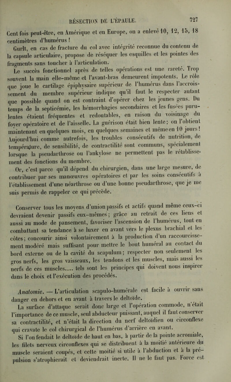 Cent fois peut-être, en Amérique et en Europe, on a enlevé 10, 12, 15, 18 centimètres d’humérus ! Gurlt, en cas de fracture du col avec intégrité reconnue du contenu de la capsule articulaire, propose de réséquer les esquilles et les pointes des fragments sans toucher à l’articulation. Le succès fonctionnel après de telles opérations est une rarete. Tiop souvent la main elle-meme et l’avant-bras demeurent impotents. Le rôle que joue le cartilage épiphysaire supérieur de l’humérus dans l’accrois- sement du membre supérieur indique qu’il faut le respecter autant que possible quand on est contraint d’opérer chez les jeunes gens. Du temps de la septicémie, les hémorrhagies secondaires et les fusces puru- lentes étaient fréquentes et redoutables, en raison du voisinage du foyer opératoire et de l’aisselle. La guérison était bien lente; on l’obtient maintenant en quelques mois, en quelques semaines et même en 10 jours ! Aujourd’hui comme autrefois, les troubles consécutifs de nutrition, de tempéra.ture, de sensibilité, de contractilité sont communs, spécialement lorsque la pseudarthrose ou l’ankylose ne permettent pas le rétablisse- ment des fonctions du membre. Or, c’est parce qu’il dépend du chirurgien, dans une large mesure, de contribuer par ses manœuvres opératoires et par les soins consécutifs a l’établissement d’une néarthrose ou d’une bonne pseudarthrose, que je me suis permis de rappeler ce qui précède. Conserver tous les moyens d’union passifs et actifs quand meme ceux-ci devraient devenir passifs eux-mêmes ; grâce au retrait de ces liens et aussi au mode de pansement, favoriser l’ascension de 1 humérus, tout en combattant sa tendance à se luxer en avant vers le plexus brachial et les côtes ; concourir ainsi volontairement à la production d’un raccourcisse- ment modéré mais suffisant pour mettre le bout huméral au contact du bord externe ou de la cavité du scapulum; respecter non seulement les gros nerfs, les gros vaisseaux, les tendons et les muscles, mais aussi les nerfs de ces muscles.... tels sont les principes qui doivent nous inspirer dans le choix et l’exécution des procédés. Anatomie. — L’articulation scapulo-humérale est facile à ouvrir sans danger en dehors et en avant à travers le deltoïde. La surface d’attaque serait donc large et l’opération commode, n était l’importance de ce muscle, seul abducteur puissant, auquel il faut conseï vei sa contractilité, et n’était la direction du nerf deltoïdien ou circonflexe qui cravate le col chirurgical de l’humérus d arrière en a\ant. Si l’on fendait le deltoïde de haut en bas, à partir de la pointe aciomiale, les filets nerveux circonflexes qui se distribuent à la moitié antérieure du muscle seraient coupés, et cette moitié si utile à 1 abduction et à la pié- pulsion s’atro[)hierait et deviendrait inerte. Il ne le tant pas. force est