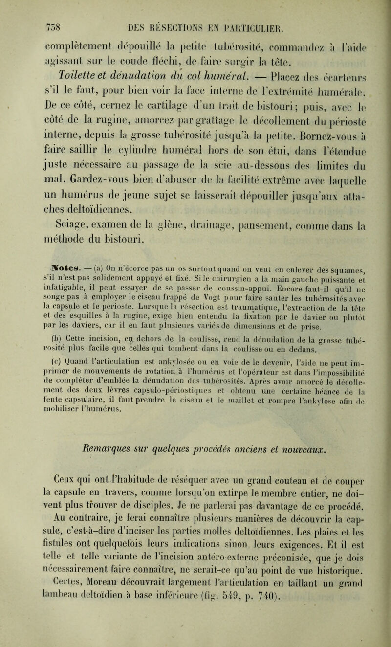 coiiiplètoment dopouillo 1.) |)oiitr' tul)érosito, coninKiiidoz à l’iddo agissant sur lo coiido fléchi, do faire surgir la tête. Toilette et dénudation du col huméral. — Placez des écarteurs s’il le huit, pour bien voir la face interne de l’extrémité humérale. De ce côté, cernez le cartilage d’im trait de bistouri; puis, avec le côté de la rugiiie, amorcez par grattage le décollement du périoste interne, depuis la grosse tubérosité jusqu’à la petite. Bornez-vous à faire saillir le cylindre buniéral hors de son étui, dans l’étendue juste nécessaire au passage de la scie au-dessous des limites du mal. Gardez-vous bien d’abuser de la facilité extrême avec laquelle un humérus de jeune sujet se laisserait dépouiller jusqu’aux atta- clies deltoïdiennes. Sciage, examen de la glène, drainage, [)ansemcnt, comme dans la méthode du bistouri. ÎWotCS. (ü) On n ëcorcG pas un os surtout (juaud on veut en enlever des Sfjuanies, s’il n’est pas solidement appuyé et fixé. Si le chirurgien a la main gauche puissante et infatigable, il peut essayer de se passer de coussin-appui. Encore faut-il qu’il ne •songe pas à employer le ci.seau frappé de Vogt pour faire sauter les tubérosités avec la capsule et le périoste. Lorsque la résection est traurnatique, l’extraction de la tête et des e.squilles à la rugine, exige bien entendu la fi.x’ation par le davier ou jilulot par les daviers, car il en faut plusieurs variés de dimensions et de prise. (b) Cette incision, eij dehors de la coulisse, rend la dénudation de la grosse tubé- rosité plus facile que celles qui tombent dans la coulisse ou eu dedans. (c) Quand l’articulation est ankylosée ou en voie de le devenir, l’aide ne peut im- primer de mouvements de rotation à l’humérus et l’opérateur est dans l’impossibilité de compléter d’emblée la dénudation des tubérosités. Après avoir amorcé le décolle- ment des deux lèvres capsulo-périostiques et obtenu une certaine béance de la fente capsulaire, il faut prendre le ciseau et le maillet et romjire l’aid^ylose afin de mobiliser l’humérus. Remarques sur quelques procédés anciens et nouveaux. Ceux qui ont riiabitude de réséquer avec un grand couteau et de couper la capsule en travers, comme lorsqu’on extirpe le membre entier, ne doi- vent plus trouver de disciples. Je ne parlerai pas davantage de ce procédé. Au contraire, je ferai connaître plusieurs manières de découvrir la cap- sule, c’est-à-dire d’inciser les parties molles deltoïdiennes. Les plaies et les fistules ont quelquefois leurs indications sinon leurs exigences. Et il est telle et telle variante de l’incision antéro-externe préconisée, que je dois nécessairement faire connaître, ne serait-ce qu’au point de vue historique. Certes, Moreau découvrait largement l’articulation en taillant un grand lambeau deltoïdien à base inférieure (tlg. 549, p. 740).