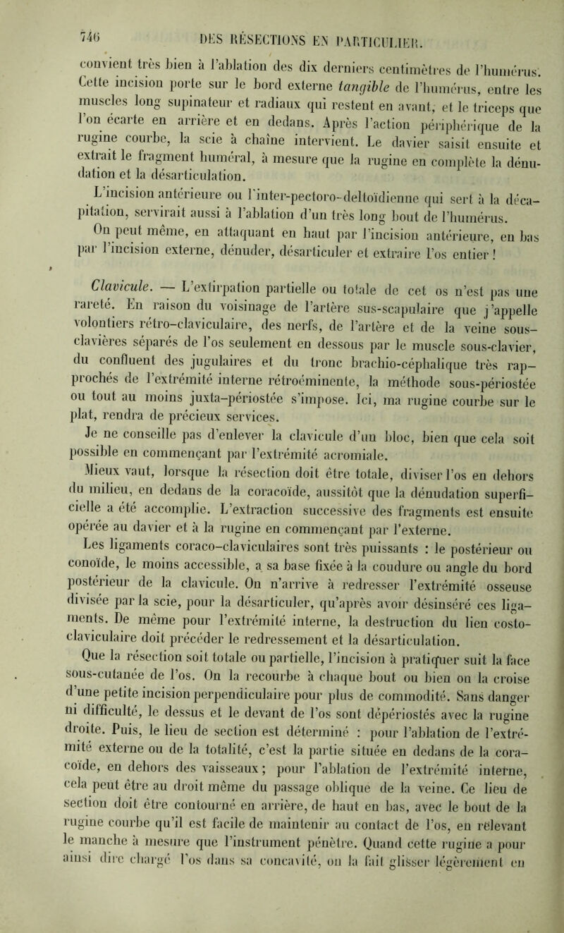 RESECTIONS EN RARTICULIEI’.. cuu^ieut très bien à 1 ablation des dix derniers centimètres de riiiiniériis. Cette incision porte sur le bord externe tangible de rimmérus, entre les muscles long supinateur et radiaux qui restent en avant, et le triceps que l’on écarte en arrière et en dedans. Après l’action péiapliérique de la lugine courbe, la scie à chaîne intervient. Le davier saisit ensuite et extrait le fragment huméral, à mesure que la rugine en complète la dénu- dation et la désarticulation. L incision antérieure ou 1 inter-pectoro-deltoïdiennc qui sert à la déca- pitation, servirait aussi à 1 ablation d’un très long bout de l’humérus. On peut même, en attaquant en haut par l’incision antérieure, eu bas par l’incision externe, dénuder, désarticuler et extraire l’os entier ! Clavicule. — L’extirpation partielle ou totale de cet os n’est pas une rareté. En raison du voisinage de l’artère sus-scapulaire que j ’appelle volontiers rétro-claviculaire, des nerfs, de l’artère et de la veine sous- clavières séparés de 1 os seulement en dessous par le muscle sous-clavier, du confluent des jugulaires et du tronc brachio-céphalique très rap- prochés de l’extrémité interne rétroéminente, la méthode sous-périostée ou tout au moins juxta-périostée s’impose. Ici, ma rugine courbe sur le plat, rendra de précieux services. Je ne conseille pas d enlever la clavicule d’un bloc, bien que cela soit possible en commençant par l’extrémité acromiale. Mieux vaut, lorsque la résection doit être totale, diviser l’os en dehors du milieu, en dedans de la coracoïde, aussitôt que la dénudation superfi- cielle a été accomplie. L’extraction successive des fragments est ensuite opérée au davier et à la rugine en commençant par l’externe. Les ligaments coraco-claviculaires sont très puissants : le postérieur ou conoïde, le moins accessible, a sa base fixée à la coudure ou angle du bord postérieur de la clavicule. On n’arrive à redresser l’extrémité osseuse divisée parla scie, pour la désarticuler, qu’après avoir désinséré ces liga- ments. De même pour l’extrémité interne, la destruction du lien costo- claviculaire doit précéder le redressement et la désarticulation. Que la résection soit totale ou partielle, l’incision à praticfuer suit la face sous-cutanée de l’os. On la recourbe à chaque bout ou bien on la croise d’une petite incision perpendiculaire pour plus de commodité. Sans danger ni difficulté, le dessus et le devant de l’os sont dêpériostés avec la rugine droite. Puis, le lieu de section est déterminé : pour l’ablation de l’extré- mité externe ou de la totalité, c’est la partie située eu dedans de la cora- coïde, en dehors des vaisseaux ; pour Pahlation de l’extrémité iutetne, cela peut être au droit même du passage oblique de la veine. Ce lieu de section doit être contourné en arrière, de haut en bas, avec le bout de la rugine courbe qu’il est facile de maintenir au contact de l’os, en relevant le manche à mesure que l’instrument pénètre. Quand cette rugine a pour ainsi diic cliargc' 1 os dans sa conca\ité, on la fait gliSscr légèiemcnt en