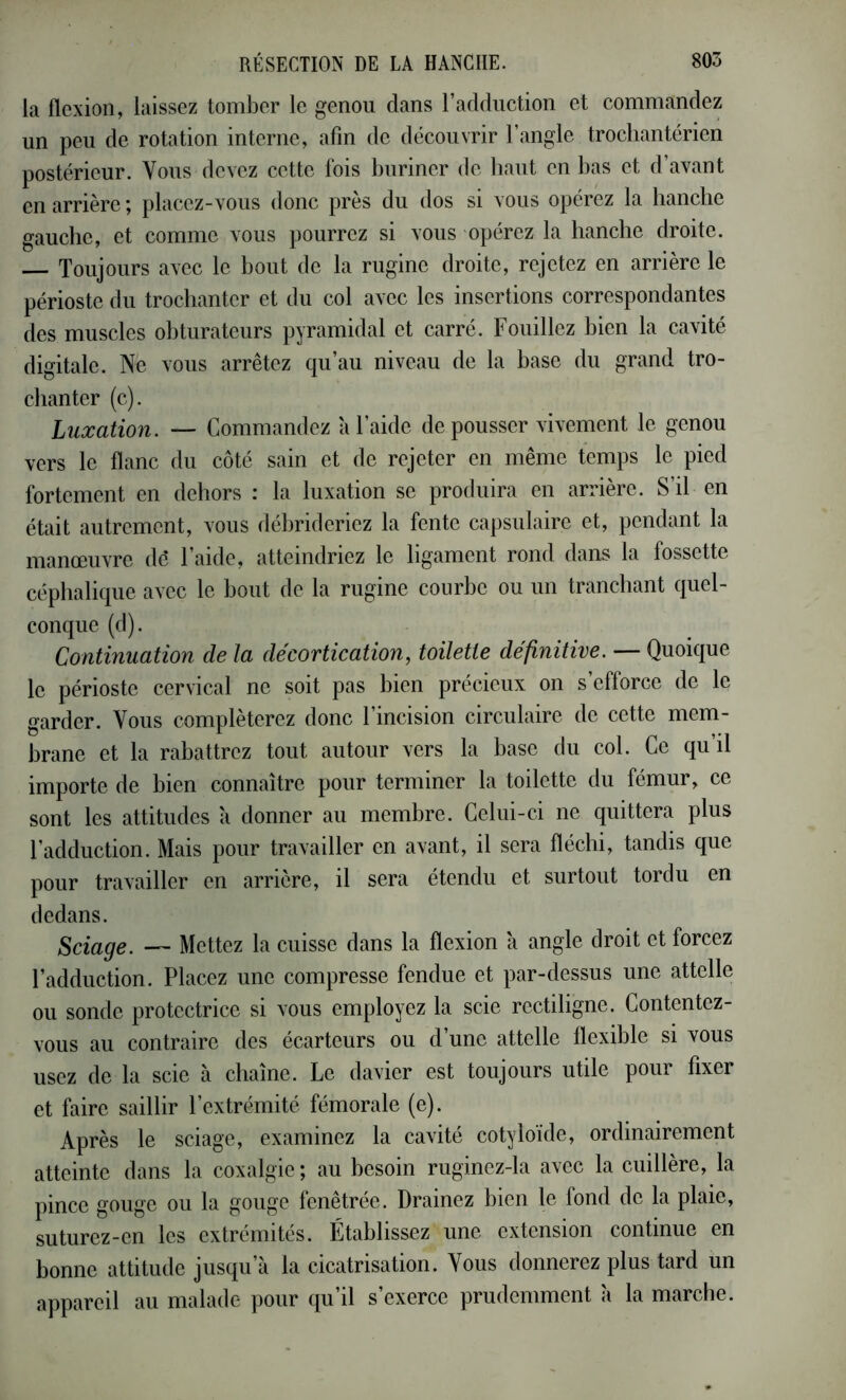 la flexion, laissez tomber le genou dans l’adduction et commandez un peu de rotation interne, afin de découvrir l’angle trochantcrien postérieur. Vous devez cette fois buriner de haut en bas et d’avant en arrière ; placez-vous donc près du dos si vous opérez la hanche gauche, et comme vous pourrez si vous opérez la hanche droite. Toujours avec le bout de la ruginc droite, rejetez en arrière le périoste du trochanter et du col avec les insertions correspondantes des muscles obturateurs pyramidal et carré. Fouillez bien la cavité digitale. Ne vous arrêtez qu’au niveau de la base du grand tro- chanter (c). Luxation. — Commandez à l’aide de pousser vivement le genou vers le flanc du côté sain et de rejeter en même temps le pied fortement en dehors : la luxation se produira en arrière. S’il en était autrement, vous débrideriez la fente capsulaire et, pendant la manœuvre dé l’aide, atteindriez le ligament rond dans la fossette céphalique avec le bout de la rugine courbe ou un tranchant quel- conque (d). Continuation de la décortication, toilette définitive. — Quoique le périoste cervical ne soit pas bien précieux on s’efforce de le garder. Vous compléterez donc l’incision circulaire de cette mem- brane et la rabattrez tout autour vers la base du col. Ce qu’il importe de bien connaître pour terminer la toilette du fémur, ce sont les attitudes a donner au membre. Celui-ci ne quittera plus l’adduction. Mais pour travailler en avant, il sera fléchi, tandis que pour travailler en arrière, il sera étendu et surtout tordu en dedans. Sciage. — Mettez la cuisse dans la flexion à angle droit et forcez l’adduction. Placez une compresse fendue et par-dessus une attelle ou sonde protectrice si vous employez la scie rectiligne. Contentez- vous au contraire des écarteurs ou d’une attelle flexible si vous usez de la scie à chaîne. Le davier est toujours utile pour fixer et faire saillir l’extrémité fémorale (e). Après le sciage, examinez la cavité cotyloide, ordinairement atteinte dans la coxalgie ; au besoin ruginez-la avec la cuillère, la pince gouge ou la gouge fenêtrée. Drainez bien le fond de la plaie, suturez-en les extrémités. Établissez une extension continue en bonne attitude jusqu’à la cicatrisation. Vous donnerez plus tard un appareil au malade pour qu’il s’exerce prudemment à la marche.