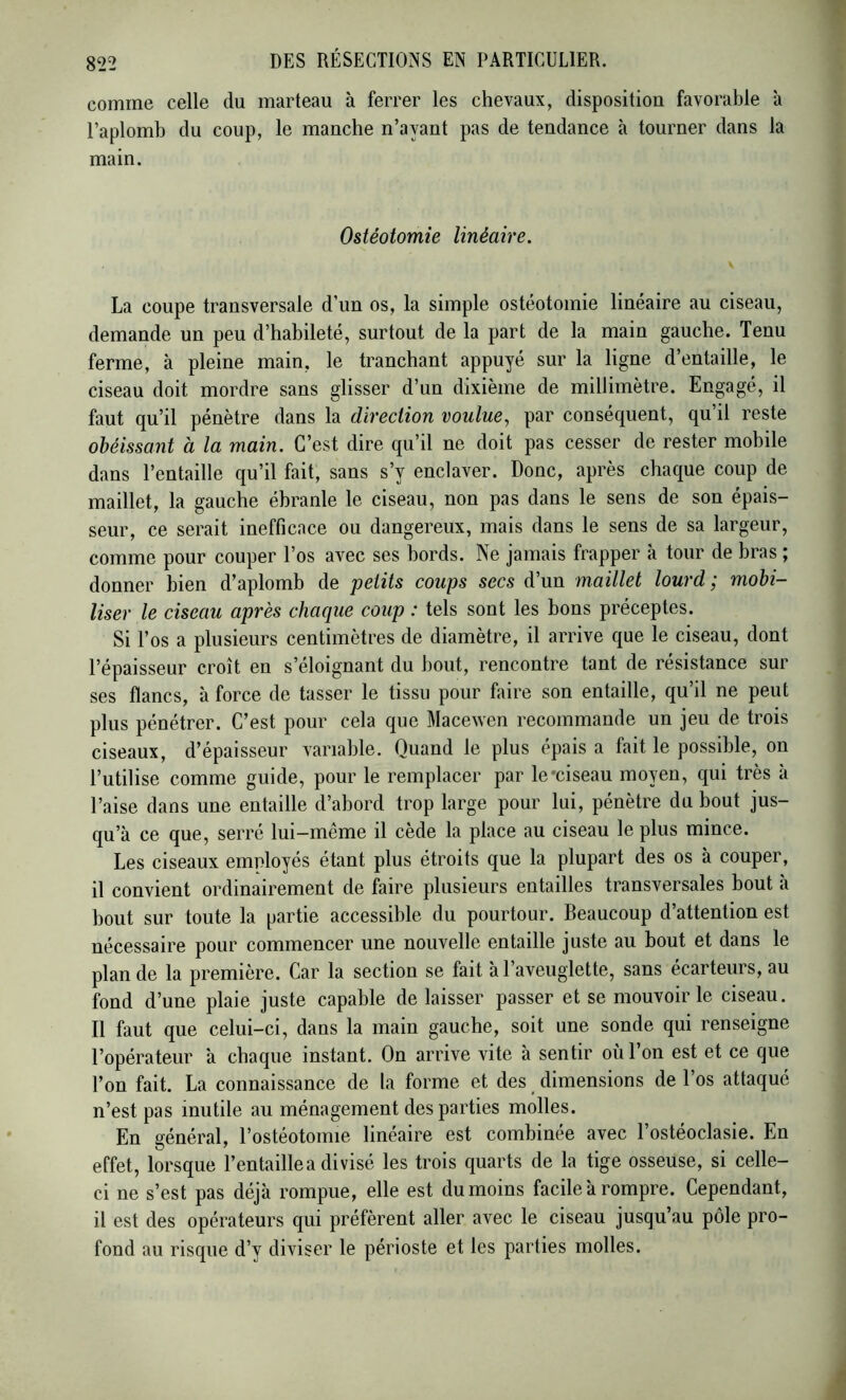 comme celle du marteau à ferrer les chevaux, disposition favorable à l’aplomb du coup, le manche n’ayant pas de tendance à tourner dans la main. Ostéotomie linéaire. La coupe transversale d’un os, la simple ostéotomie linéaire au ciseau, demande un peu d’habileté, surtout de la part de la main gauche. Tenu ferme, à pleine main, le tranchant appuyé sur la ligne d’entaille, le ciseau doit mordre sans glisser d’un dixième de millimètre. Engagé, il faut qu’il pénètre dans la direction voulue, par conséquent, qu’il reste obéissant à la main. C’est dire qu’il ne doit pas cesser de rester mobile dans l’entaille qu’il fait, sans s’y enclaver. Donc, après chaque coup de maillet, la gauche ébranle le ciseau, non pas dans le sens de son épais- seur, ce serait inefficace ou dangereux, mais dans le sens de sa largeur, comme pour couper l’os avec ses bords. Ne jamais frapper <à tour de bras ; donner bien d’aplomb de petits coups secs d’un maillet lourd ; mobi- liser le ciseau après chaque coup : tels sont les bons préceptes. Si l’os a plusieurs centimètres de diamètre, il arrive que le ciseau, dont l’épaisseur croît en s’éloignant du bout, rencontre tant de résistance sur ses flancs, à force de tasser le tissu pour faire son entaille, qu’il ne peut plus pénétrer. C’est pour cela que Macewen recommande un jen de trois ciseanx, d’épaisseur variable. Quand le plus épais a fait le possible, on l’utilise comme guide, pour le remplacer par le'ciseau moyen, qui très à l’aise dans une entaille d’abord trop large pour lui, pénètre du bout jus- qu’à ce que, serré lui-même il cède la place au ciseau le plus mince. Les ciseaux employés étant plus étroits que la plupart des os à couper, il convient ordinairement de faire plusieurs entailles transversales bout à bout sur toute la partie accessible du pourtour. Beaucoup d’attention est nécessaire pour commencer une nouvelle entaille juste au bout et dans le plan de la première. Car la section se fait à l’aveuglette, sans écarteurs, au fond d’une plaie juste capable de laisser passer et se mouvoir le ciseau. Il faut que celui-ci, dans la main gauche, soit une sonde qui renseigne l’opérateur à chaque instant. On arrive vite à sentir où l’on est et ce que l’on fait. La connaissance de ta forme et des dimensions de l’os attaqué n’est pas inutile au ménagement des parties molles. En général, l’ostéotomie linéaire est combinée avec l’ostéoclasie. En effet, lorsque l’entaillea divisé les trois quarts de la tige osseuse, si celle- ci ne s’est pas déjà rompue, elle est du moins facile à rompre. Cependant, il est des opérateurs qui préfèrent aller avec le ciseau jusqu’au pôle pro- fond au risque d’y diviser le périoste et les parties molles.