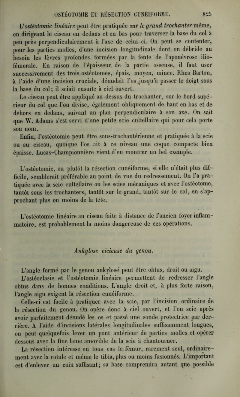 Vostéotomie linéaire peut être pratiquée sur le grand trochanter même, en dirigeant le ciseau en dedans et en bas pour traverser la base du col à peu près perpendiculairement à l’axe de celui-ci. On peut se contenter, pour les parties molles, d’une incision longitudinale dont on débride au besoin les lèvres profondes formées par la fente de l’aponévrose ilio- fémorale. En raison de l’épaisseur de la partie osseuse, il faut user successivement des trois ostéotomes, épais, moyen, mince. Rhea Barton, à l’aide d’une incision cruciale, dénudait l’os jusqu’à passer le doigt sous la base du col; il sciait ensuite à ciel ouvert. Le ciseau peut être appliqué au-dessus du trochanter, sur le bord supé- rieur du col que l’on divise, également obliquement de haut en bas et de dehors en dedans, suivant un plan perpendiculaire à son axe. On sait que W. Adams s’est servi d’une petite scie cultellaire qui pour cela porte son nom. Enfin, l’ostéotomie peut être sous-trocbantérienne et pratiquée à la scie ou au ciseau, quoique l’os ait à ce niveau une coque compacte bien épaisse. Lucas-Championnière vient d’en montrer un bel exemple. L’ostéotomie, ou plutôt la résection cunéiforme, si elle n’était plus dif- ficile, semblerait préférable au point de vue du redressement. On l’a pra- tiquée avec la scie cultellaire ou les scies mécaniques et avec l’ostéotome, tantôt sous les trochanters, tantôt sur le grand, tantôt sur le col, en s’ap- prochant plus ou moins de la tête. L’ostéotomie linéaire au ciseau faite à distance de l’ancien foyer inflam- matoire, est probablement la moins dangereuse de ces opérations. Ankylosé vicieuse du genou. L’angle formé par le genou ankylosé peut être obtus, droit ou aigu. L’ostéoclasie et l’ostéotomie linéaire permettent de redresser l’angle obtus dans de bonnes conditions. L'angle droit et, à plus forte raison, l’angle aigu exigent la résection cunéiforme. Celle-ci est facile à pratiquer avec la scie, par l’incision ordinaire de la résection du genou. On opère donc à ciel ouvert, et l’on scie après avoir parfaitement dénudé les os et passé une sonde protectrice par der- rière. A l’aide d’incisions latérales longitudinales suffisamment longues, on peut quelquefois lever un pont antérieur de parties molles et opérer dessous avec la fine lame amovible de la scie à chantourner. La résection intéresse en tous cas le fémur, rarement seul, ordinaire- ment avec la rotule et même le tihia, plus ou moins fusionnés. L’important est d’enlever un coin suffisant; sa base comprendra autant que possible