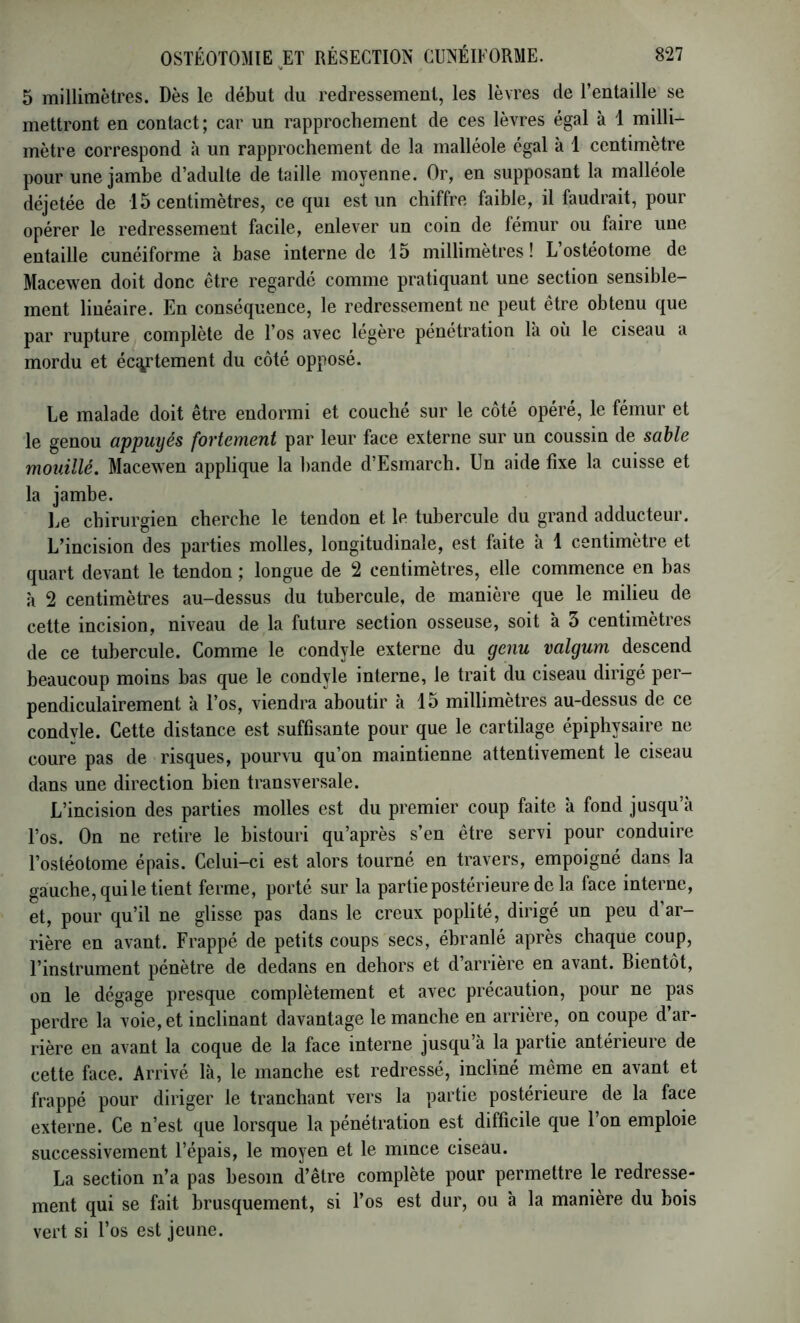 V 5 millimètres. Dès le début du redressement, les lèvres de l’entaille se mettront en contact; car un rapprochement de ces lèvres égal à 1 milli- mètre correspond à un rapprochement de la malléole égal à 1 centimètre pour une jambe d’adulte de taille moyenne. Or, en supposant la malléole déjetée de 15 centimètres, ce qui est un chiffre faible, il faudrait, pour opérer le redressement facile, enlever un coin de fémur ou faire une entaille cunéiforme à base interne de 15 millimètres! L ostéotome de Macewen doit donc être regardé comme pratiquant une section sensible- ment linéaire. En conséquence, le redressement ne peut être obtenu que par rupture complète de l’os avec légère pénétration là où le ciseau a mordu et écq,rtement du côté opposé. Le malade doit être endormi et couché sur le côté opéré, le fémur et le genou appuyés fortement par leur face externe sur un coussin de sable mouillé. Macewen applique la bande d’Esmarch. Un aide fixe la cuisse et la jambe. Le chirurgien cherche le tendon et le tubercule du grand adducteur. L’incision des parties molles, longitudinale, est faite à 1 centimètre et quart devant le tendon ; longue de 2 centimètres, elle commence en bas à 2 centimètres au-dessus du tubercule, de manière que le milieu de cette incision, niveau de la future section osseuse, soit à 5 centimètres de ce tubercule. Comme le condyle externe du genu valgum descend beaucoup moins bas que le condyle interne, le trait du ciseau dirigé per- pendiculairement à l’os, viendra aboutir à 15 millimètres au-dessus de ce condvle. Cette distance est suffisante pour que le cartilage épiphysaire ne coure pas de risques, pourvu qu’on maintienne attentivement le ciseau dans une direction bien transversale. L’incision des parties molles est du premier coup faite à fond jusqu’à l’os. On ne retire le bistouri qu’après s’en être servi pour conduire l’ostéotome épais. Celui-ci est alors tourné en travers, empoigné dans la gauche, qui le tient ferme, porté sur la partie postérieure de la face interne, et, pour qu’il ne glisse pas dans le creux poplité, dirigé un peu d ar- rière en avant. Frappé de petits coups secs, ébranlé après chaque coup, l’instrument pénètre de dedans en dehors et d’arrière en avant. Bientôt, on le dégage presque complètement et avec précaution, pour ne pas perdre la voie, et inclinant davantage le manche en arrière, on coupe d’ar- rière en avant la coque de la face interne jusqu à la partie antérieure de cette face. Arrivé là, le manche est redressé, incliné même en avant et frappé pour diriger le tranchant vers la partie postérieure de la face externe. Ce n’est que lorsque la pénétration est difficile que l’on emploie successivement l’épais, le moyen et le mince ciseau. La section n’a pas besoin d’être complète pour permettre le redresse- ment qui se fait brusquement, si l’os est dur, ou à la manière du bois vert si l’os est jeune.