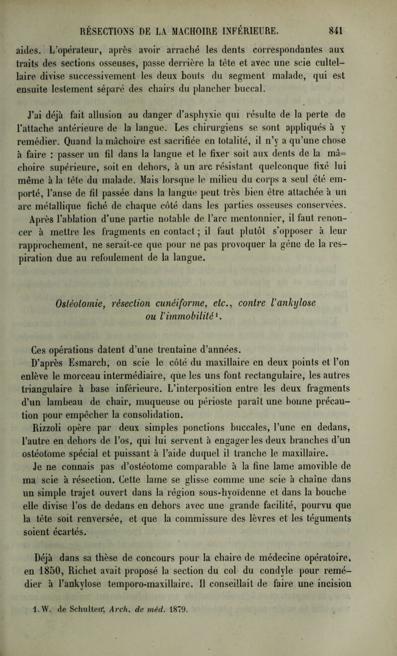 aides. L’opérateur, après avoir arraché les dents correspondantes aux traits des sections osseuses, passe derrière la tête et avec une scie cultel- laire divise successivement les deux bouts du segment malade, qui est ensuite lestement séparé des chairs du plancher buccal. J’ai déjà fait allusion au danger d’asphyxie qui résulte de la perte de l’attache antérieure de la langue. Les chirurgiens se sont appliqués à y remédier. Quand la mâchoire est sacrifiée en totalité, il n’y a qu’une chose à faire : passer un fil dans la langue et le fixer soit aux dents de la mà= choire supérieure, soit en dehors, à un arc résistant quelconque fixé lui même à la tête du malade. Mais lorsque le milieu du corps a seul été em- porté, l’anse de fil passée dans la langue peut très bien être attachée à un arc métallique fiché de chaque coté dans les parties osseuses conservées. Après l’ablation d’une partie notable de l’arc mentonnier, il faut renon- cer à mettre les fragments en contact ; il faut plutôt s’opposer à leur rapprochement, ne serait-ce que pour ne pas provoquer la gêne de la res- piration due au refoulement de la langue. Ostéotomie, résection cunéiforme, etc., contre Vankylosé ou rimmobilité K Ces opérations datent d’une trentaine d’années. D’après Esmarch, on scie le côté du maxillaire en deux points et l’on enlève le morceau intermédiaire, que les uns font rectangulaire, les autres triangulaire à base inférieure. L’interposition entre les deux fragments d’un lambeau de chair, muqueuse ou périoste paraît une bonne précau- tion pour empêcher la consolidation. Rizzoli opère par deux simples ponctions buccales, l’une en dedans, l’autre en dehors de l’os, qui lui servent à engager les deux branches d’un ostéotome spécial et puissant à l’aide duquel il tranche le maxillaire. Je ne connais pas d’ostéotome comparable h la fine lame amovible de ma scie à résection. Cette lame se glisse comme une scie à chaîne dans un simple trajet ouvert dans la région sous-hyoidenne et dans la bouche elle divise l’os de dedans en dehors avec une grande facilité, pourvu que la tête soit renversée, et que la commissure des lèvres et les téguments soient écartés. Déjà dans sa thèse de concours pour la chaire de médecine opératoire, en 1850, Richet avait proposé la section du col du condyle pour remé- dier à l’ankylose temporo-maxillaire. Il conseillait de faire une incision l.W. de Schulten*. Arch, de méd. 1879.