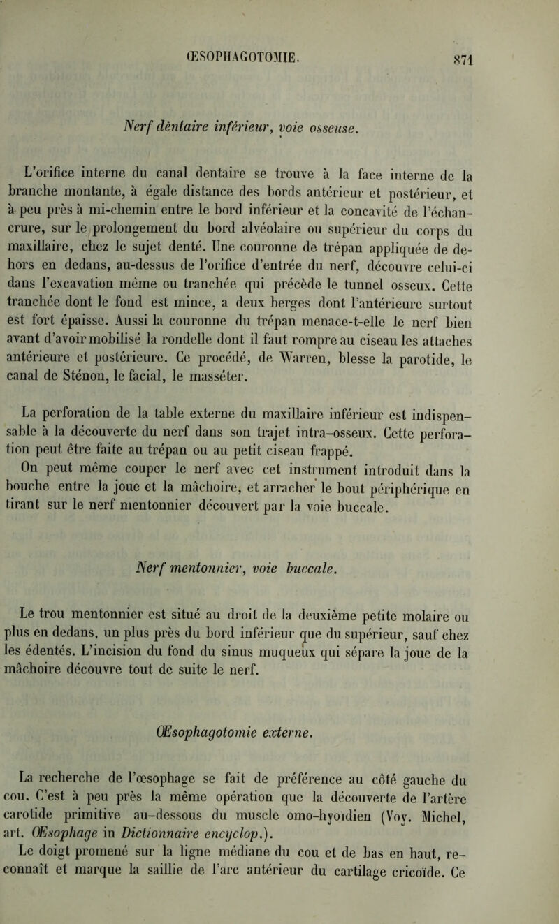 ŒSOPHAGOTOMIE. Nerf dentaire inférieur, voie osseuse. L’orifice interne du canal dentaire se trouve à la face interne de la branche montante, à égale distance des bords antérieur et postérieur, et à peu près h mi-chemin entre le bord inférieur et la concavité de l’échan- crure, sur le prolongement du bord alvéolaire ou supérieur du corps du maxillaire, chez le sujet denté. Une couronne de trépan appliquée de de- hors en dedans, au-dessus de l’orifice d’entrée du nerf, découvre celui-ci dans l’excavation même ou tranchée qui précède le tunnel osseux. Cette tranchée dont le fond est mince, a deux berges dont l’antérieure surtout est fort épaisse. Aussi la couronne du trépan menace-t-elle le nerf bien avant d’avoir mobilisé la rondelle dont il faut rompre au ciseau les attaches antérieure et postérieure. Ce procédé, de Warren, blesse la parotide, le canal de Sténon, le facial, le masséter. La perforation de la table externe du maxillaire inférieur est indispen- sable à la découverte du nerf dans son trajet intra-osseux. Cette perfora- tion peut être faite au trépan ou au petit ciseau frappé. On peut même couper le nerf avec cet instrument introduit dans la bouche entre la joue et la mâchoire, et arracher le bout périphérique en tirant sur le nerf mentonnier découvert par la voie buccale. Nerf mentonnier, voie buccale. Le trou mentonnier est situé au droit de la deuxième petite molaire ou plus en dedans, un plus près du bord inférieur que du supérieur, sauf chez les édentés. L’incision du fond du sinus muqueux qui sépare la joue de la mâchoire découvre tout de suite le nerf. Œsophagotomie externe, La recherche de l’œsophage se fait de préférence au côté gauche du cou. C’est à peu près la même opération que la découverte de l’artère carotide primitive au-dessous du muscle omo-hyoïdien (Vov. Michel, art. Œsophage in Dictionnaire encyclop.). Le doigt promené sur la ligne médiane du cou et de bas en haut, re- connaît et marque la saillie de l’arc antérieur du cartilage cricoïde. Ce