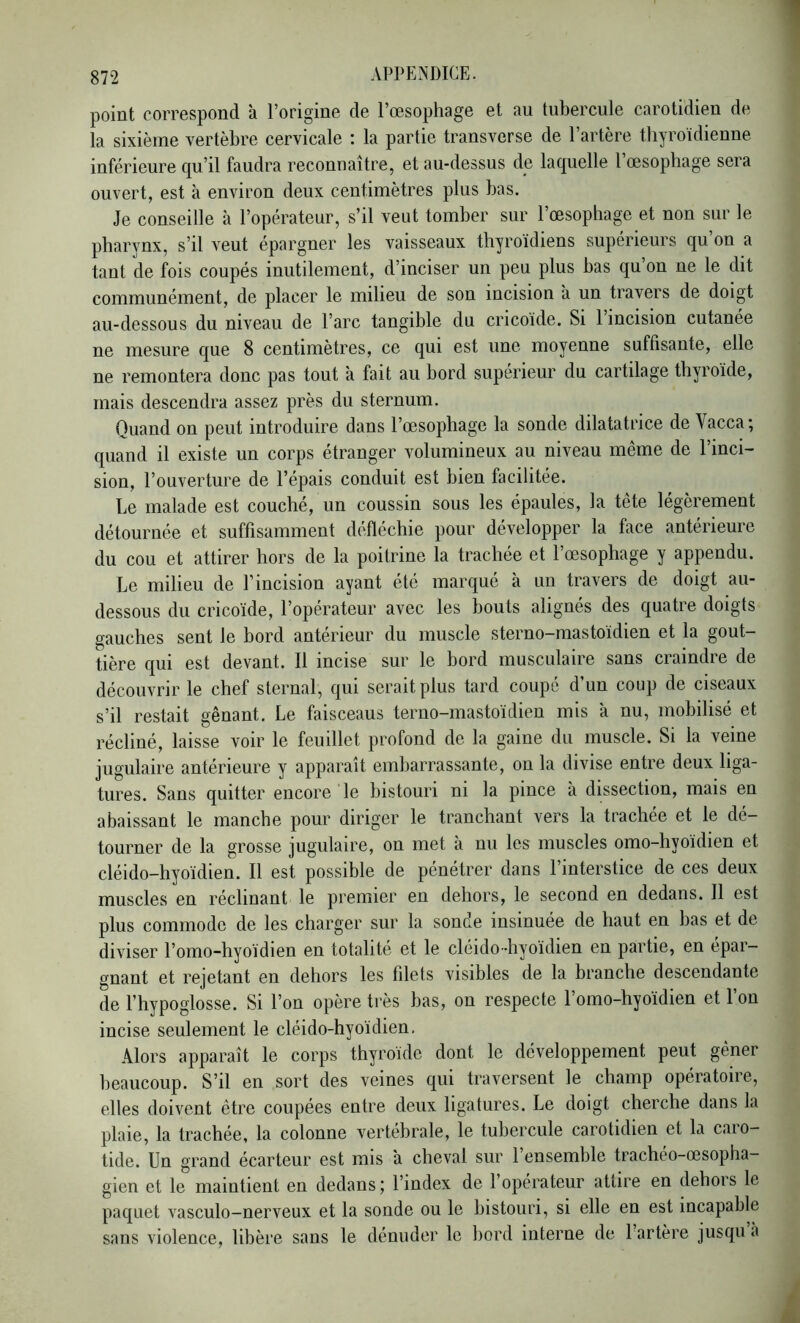 point correspond à l’origine de l’œsophage et au tubercule carotidien de la sixième vertèbre cervicale : la partie transverse de l’artère thyroïdienne inférieure qu’il faudra reconnaître, et au-dessus de laquelle l’œsophage sera ouvert, est à environ deux centimètres plus bas. Je conseille à l’opérateur, s’il veut tomber sur l’œsophage et non sur le pharynx, s’il veut épargner les vaisseaux thyroïdiens supérieurs qu’on a tant de fois coupés inutilement, d’inciser un peu plus bas qu’on ne le dit communément, de placer le milieu de son incision à un travers de doigt au-dessous du niveau de l’arc tangible du cricoïde. Si 1 incision cutanée ne mesure que 8 centimètres, ce qui est une moyenne suffisante, elle ne remontera donc pas tout à fait au bord supérieur du cartilage thyroïde, mais descendra assez près du sternum. Quand on peut introduire dans l’œsophage la sonde dilatatrice de Vacca; quand il existe un corps étranger volumineux au niveau même de l’inci- sion, l’ouverture de l’épais conduit est bien facilitée. Le malade est couché, un coussin sous les épaules, la tête légèrement détournée et suffisamment défléchie pour développer la face antérieure du cou et attirer hors de la poitrine la trachée et l’œsophage y appendu. Le milieu de l’incision ayant été marqué à un travers de doigt au- dessous du cricoïde, l’opérateur avec les bouts alignés des quatre doigts gauches sent le bord antérieur du muscle sterno-mastoïdien et la gout- tière qui est devant. 11 incise sur le bord musculaire sans craindre de découvrir le chef sternal, qui serait plus tard coupé d’un coup de ciseaux s’il restait gênant. Le faisceaus terno-mastoïdien mis a nu, mobilisé et récliné, laisse voir le feuillet profond de la gaine du muscle. Si la veine jugulaire antérieure y apparaît embarrassante, on la divise entre deux liga- tures. Sans quitter encore le bistouri ni la pince à dissection, mais en abaissant le manche pour diriger le tranchant vers la trachée et le dé- tourner de la grosse jugulaire, on met à nu les muscles omo-hyoïdien et cléido-hyoïdien. Il est possible de pénétrer dans 1 interstice de ces deux muscles en réclinant le premier en dehors, le second en dedans. 11 est plus commode de les charger sur la sonde insinuée de haut en bas et de diviser l’omo-hyoïdien en totalité et le cléido-hyoïdien en partie, en épar- gnant et rejetant en dehors les filets visibles de la branche descendante de l’hypoglosse. Si l’on opère très bas, on respecte l’omo-hyoïdien et l’on incise seulement le cléido-hyoïdien. Alors apparaît le corps thyroïde dont le développement peut gêner beaucoup. S’il en sort des veines qui traversent le champ opératoire, elles doivent être coupées entre deux ligatures. Le doigt cherche dans la plaie, la trachée, la colonne vertébrale, le tubercule carotidien et la caro- tide. Un grand écarteur est mis à cheval sur l’ensemble trachéo-œsopha- gien et le maintient en dedans; l’index de l’opérateur attire en dehors le paquet vasculo-nerveux et la sonde ou le bistouri, si elle en est incapable sans violence, libère sans le dénuder le bord interne de 1 artère jusqu a