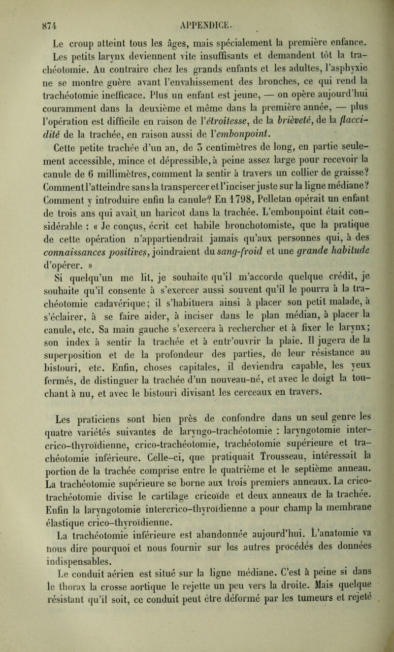 Le croup atteint tous les âges, mais spécialement la première enfance. Les petits larynx deviennent vite insuffisants et demandent tôt la tra- chéotomie. Au contraire chez les grands enfants et les adultes, l’asphyxie ne se montre guère a^ant l’envahissement des bronches, ce qui rend la trachéotomie inefficace. Plus un enfant est jeune, — on opère aujourd’hui couramment dans la deuxième et même dans la première année, — plus l’opération est difficile en raison de Vétroitesse, de la brièveté, de la flacci- dité de la trachée, en raison aussi de Vembonpoint. Cette petite trachée d’un an, de 5 centimètres de long, en partie seule- ment accessible, mince et dépressible, à peine assez large pour recevoir la canule de 6 millimètres, comment la sentir à travers un collier de graisse? Comment l’atteindre sansla transpercer et l’inciser juste sur la ligne médiane? Comment y introduire enfin la canule? En 1798, Pelletan opérait un enfant de trois ans qui avait un haricot dans la trachée. L’embonpoint était con- sidérable : « Je conçus, écrit cet habile bronchotomiste, que la pratique de cette opération n’appartiendrait jamais qu’aux personnes qui, à des connaissances positives, joindraient du sang-froid et une grande habitude d’opérer. » Si quelqu’un me lit, je souhaite qu’il m’accorde quelque crédit, je souhaite qu’il consente à s’exercer aussi souvent qu’il le pourra à la tra- chéotomie cadavérique ; il s’habituera ainsi à placer son petit malade, a s’éclairer, à se faire aider, à inciser dans le plan médian, à placer la canule, etc. Sa main gauche s’exercera â rechercher et à fixer le larynx; son index à sentir la trachée et à entr’ouvrir la plaie. Il jugera de la superposition et de la profondeur des parties, de leur résistance au bistouri, etc. Enfin, choses capitales, il deviendra capable, les yeux fermés, de distinguer la trachée d’un nouveau-né, et avec le doigt la tou- chant à nu, et avec le bistouri divisant les cerceaux en travers. Les praticiens sont bien près de confondre dans un seul genre les quatre variétés suivantes de laryngo-trachéotomie : laryngotomie inter- crico-thyroïdienne, crico-trachéotomie, trachéotomie supérieure et tra- chéotomie inférieure. Celle-ci, que pratiquait Trousseau, intéressait la portion de la trachée comprise entre le quatrième et le septième anneau. La trachéotomie supérieure se borne aux trois premiers anneaux. La crico- trachéotomie divise le cartilage cricoide et deux anneaux de la trachée. Enfin la laryngotomie intercrico-thyroidienne a pour champ la membrane élastique crico-thyroïdienne. La trachéotomie inférieure est abandonnée aujourd’hui. L’anatomie va nous dire pourquoi et nous fournir sur les autres procédés des données indispensables. Le conduit aérien est situé sur la ligne médiane. C’est à peine si dans le thorax la crosse aortique le rejette un peu vers la droite. Mais quelque résistant qu’il soit, ce conduit peut être déformé par les tumeurs et rejeté